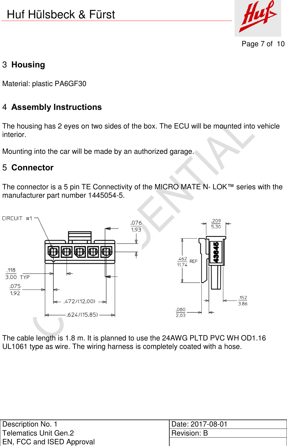     Page 7 of  10          Description No. 1 Date: 2017-08-01 Telematics Unit Gen.2 Revision: B EN, FCC and ISED Approval      Huf Hülsbeck &amp; Fürst  Housing 3 Material: plastic PA6GF30   Assembly Instructions 4 The housing has 2 eyes on two sides of the box. The ECU will be mounted into vehicle interior.  Mounting into the car will be made by an authorized garage.  Connector 5 The connector is a 5 pin TE Connectivity of the MICRO MATE N- LOK™ series with the manufacturer part number 1445054-5.                        The cable length is 1.8 m. It is planned to use the 24AWG PLTD PVC WH OD1.16 UL1061 type as wire. The wiring harness is completely coated with a hose.     