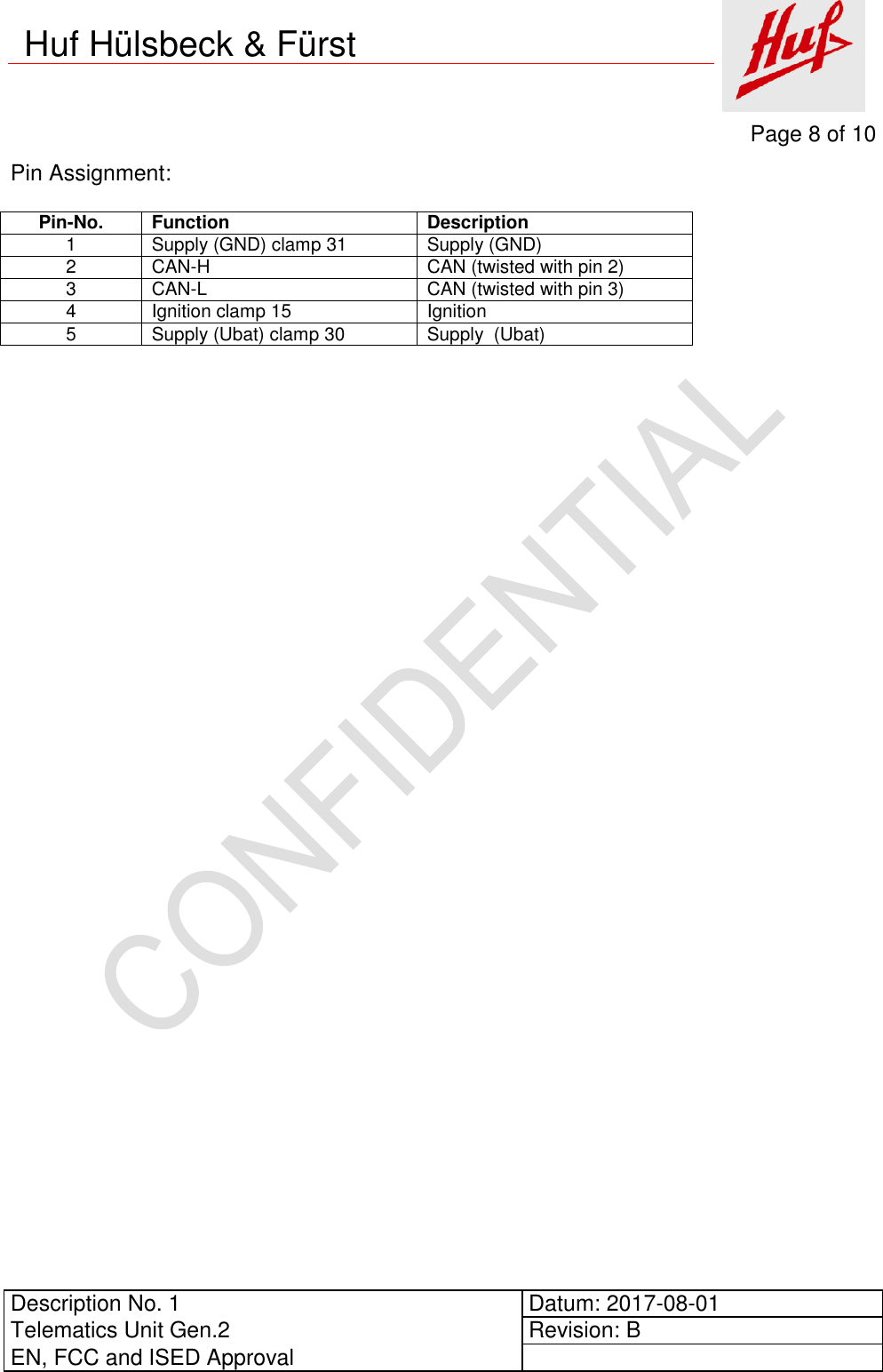     Page 8 of 10          Description No. 1 Datum: 2017-08-01 Telematics Unit Gen.2 Revision: B EN, FCC and ISED Approval      Huf Hülsbeck &amp; Fürst Pin Assignment:  Pin-No. Function Description 1 Supply (GND) clamp 31 Supply (GND) 2 CAN-H CAN (twisted with pin 2) 3 CAN-L CAN (twisted with pin 3) 4 Ignition clamp 15 Ignition 5 Supply (Ubat) clamp 30 Supply  (Ubat)     