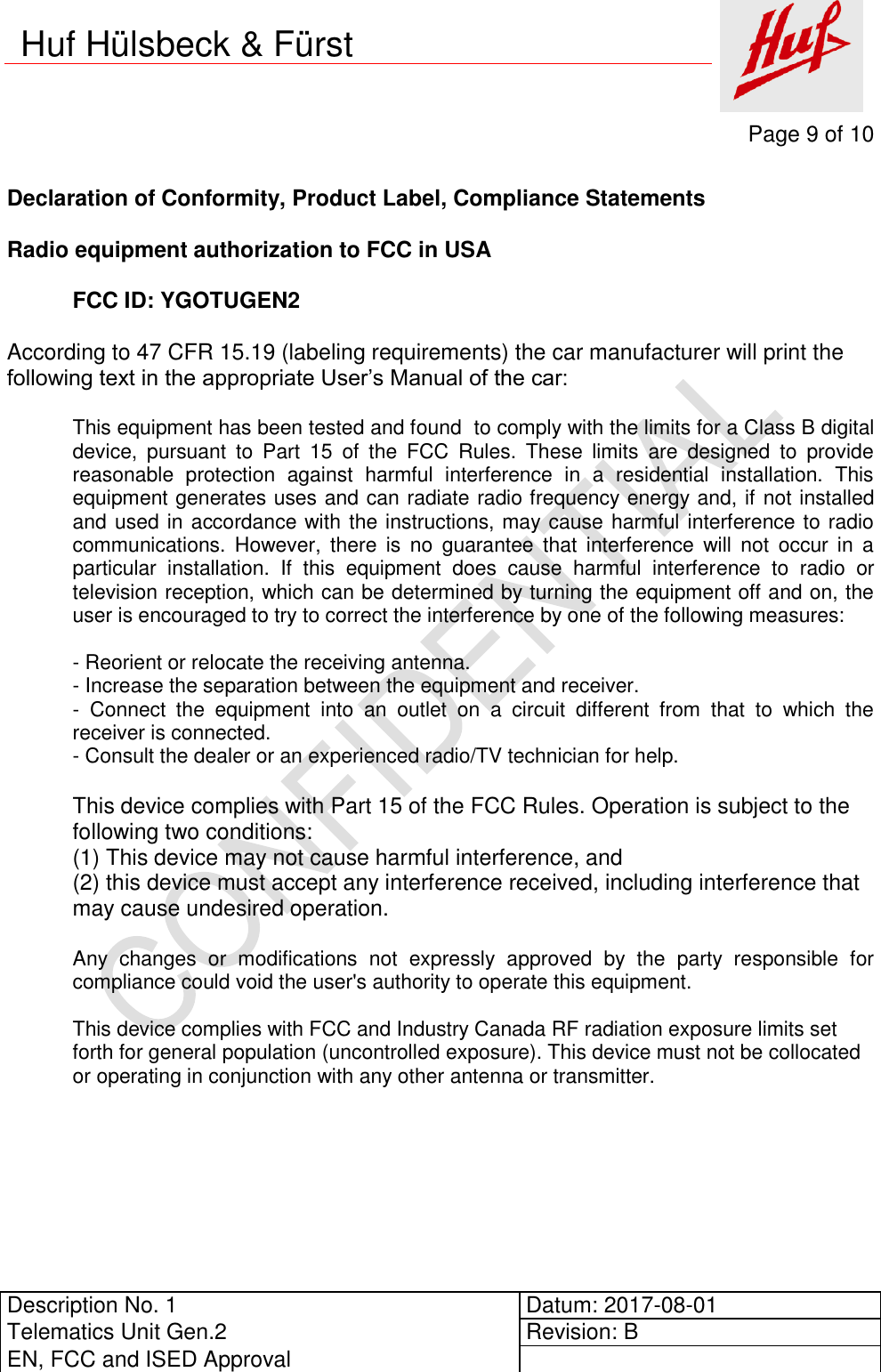     Page 9 of 10          Description No. 1 Datum: 2017-08-01 Telematics Unit Gen.2 Revision: B EN, FCC and ISED Approval      Huf Hülsbeck &amp; Fürst  Declaration of Conformity, Product Label, Compliance Statements  Radio equipment authorization to FCC in USA  FCC ID: YGOTUGEN2  According to 47 CFR 15.19 (labeling requirements) the car manufacturer will print the following text in the appropriate User’s Manual of the car:  This equipment has been tested and found  to comply with the limits for a Class B digital device,  pursuant  to  Part  15  of  the  FCC  Rules.  These  limits  are  designed  to  provide reasonable  protection  against  harmful  interference  in  a  residential  installation.  This equipment generates uses and can radiate radio frequency energy and, if not installed and used in accordance with the instructions, may cause harmful interference to radio communications.  However,  there  is  no  guarantee  that  interference  will  not  occur  in  a particular  installation.  If  this  equipment  does  cause  harmful  interference  to  radio  or television reception, which can be determined by turning the equipment off and on, the user is encouraged to try to correct the interference by one of the following measures:  - Reorient or relocate the receiving antenna. - Increase the separation between the equipment and receiver. -  Connect  the  equipment  into  an  outlet  on  a  circuit  different  from  that  to  which  the receiver is connected. - Consult the dealer or an experienced radio/TV technician for help.  This device complies with Part 15 of the FCC Rules. Operation is subject to the following two conditions: (1) This device may not cause harmful interference, and (2) this device must accept any interference received, including interference that may cause undesired operation.  Any  changes  or  modifications  not  expressly  approved  by  the  party  responsible  for compliance could void the user&apos;s authority to operate this equipment.  This device complies with FCC and Industry Canada RF radiation exposure limits set forth for general population (uncontrolled exposure). This device must not be collocated or operating in conjunction with any other antenna or transmitter.       