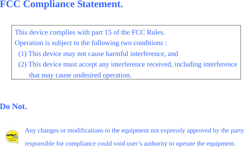 FCC Compliance Statement.  This device complies with part 15 of the FCC Rules. Operation is subject to the following two conditions :   (1) This device may not cause harmful interference, and   (2) This device must accept any interference received, including interference that may cause undesired operation.   Do Not.  Any changes or modifications to the equipment not expressly approved by the party responsible for compliance could void user’s authority to operate the equipment.        