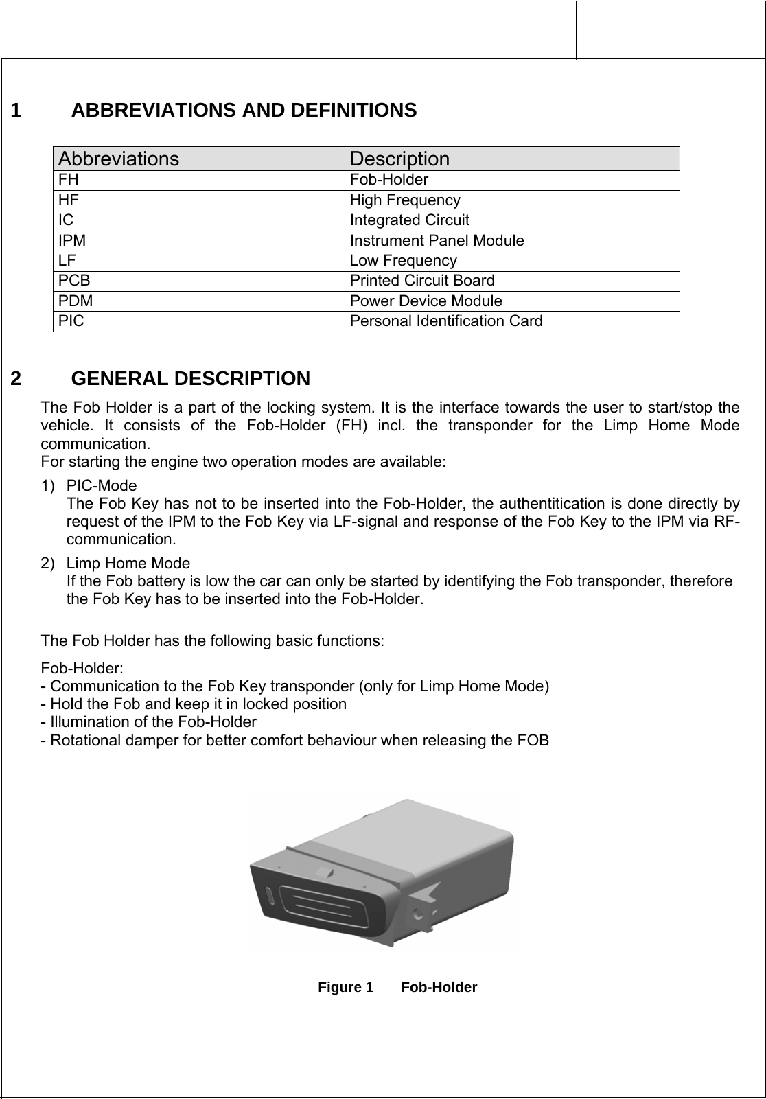     1  ABBREVIATIONS AND DEFINITIONS  Abbreviations  Description FH Fob-Holder HF High Frequency IC Integrated Circuit IPM  Instrument Panel Module LF Low Frequency PCB  Printed Circuit Board PDM  Power Device Module PIC  Personal Identification Card 2 GENERAL DESCRIPTION The Fob Holder is a part of the locking system. It is the interface towards the user to start/stop the vehicle. It consists of the Fob-Holder (FH) incl. the transponder for the Limp Home Mode communication. For starting the engine two operation modes are available: 1) PIC-Mode The Fob Key has not to be inserted into the Fob-Holder, the authentitication is done directly by request of the IPM to the Fob Key via LF-signal and response of the Fob Key to the IPM via RF-communication. 2) Limp Home Mode If the Fob battery is low the car can only be started by identifying the Fob transponder, therefore the Fob Key has to be inserted into the Fob-Holder.  The Fob Holder has the following basic functions: Fob-Holder: - Communication to the Fob Key transponder (only for Limp Home Mode) - Hold the Fob and keep it in locked position - Illumination of the Fob-Holder - Rotational damper for better comfort behaviour when releasing the FOB     Figure 1  Fob-Holder 