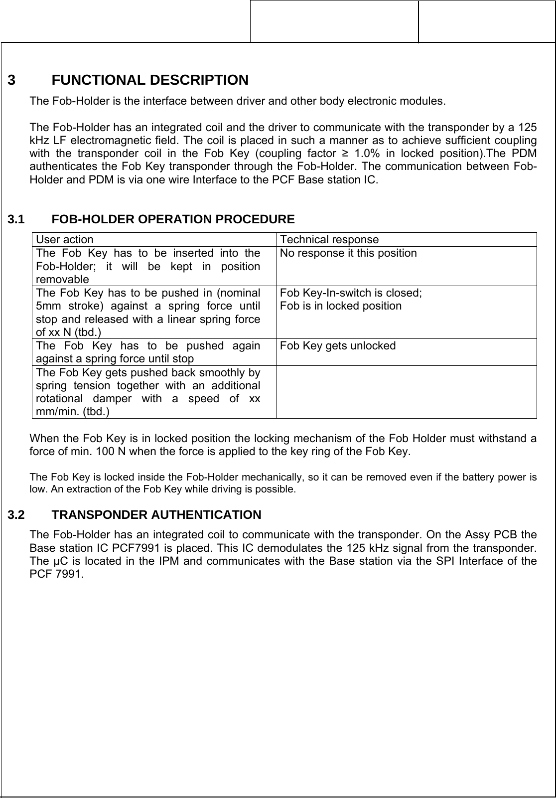     3 FUNCTIONAL DESCRIPTION The Fob-Holder is the interface between driver and other body electronic modules.  The Fob-Holder has an integrated coil and the driver to communicate with the transponder by a 125 kHz LF electromagnetic field. The coil is placed in such a manner as to achieve sufficient coupling with the transponder coil in the Fob Key (coupling factor ≥ 1.0% in locked position).The PDM authenticates the Fob Key transponder through the Fob-Holder. The communication between Fob-Holder and PDM is via one wire Interface to the PCF Base station IC.  3.1    FOB-HOLDER OPERATION PROCEDURE  When the Fob Key is in locked position the locking mechanism of the Fob Holder must withstand a force of min. 100 N when the force is applied to the key ring of the Fob Key.  The Fob Key is locked inside the Fob-Holder mechanically, so it can be removed even if the battery power is low. An extraction of the Fob Key while driving is possible. 3.2    TRANSPONDER AUTHENTICATION The Fob-Holder has an integrated coil to communicate with the transponder. On the Assy PCB the Base station IC PCF7991 is placed. This IC demodulates the 125 kHz signal from the transponder. The µC is located in the IPM and communicates with the Base station via the SPI Interface of the PCF 7991. User action  Technical response The Fob Key has to be inserted into the Fob-Holder; it will be kept in position removable No response it this position The Fob Key has to be pushed in (nominal 5mm stroke) against a spring force until stop and released with a linear spring force of xx N (tbd.) Fob Key-In-switch is closed; Fob is in locked position The Fob Key has to be pushed again against a spring force until stop Fob Key gets unlocked The Fob Key gets pushed back smoothly by spring tension together with an additional rotational damper with a speed of xx mm/min. (tbd.)   