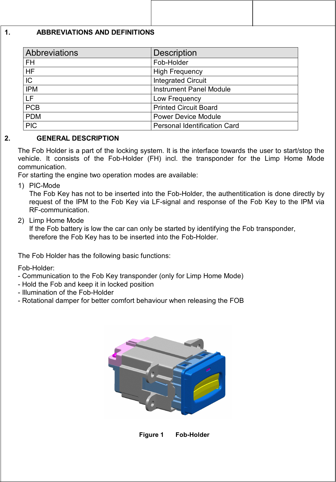     1.  ABBREVIATIONS AND DEFINITIONS  Abbreviations  Description FH  Fob-Holder HF  High Frequency IC  Integrated Circuit IPM  Instrument Panel Module LF  Low Frequency PCB  Printed Circuit Board PDM  Power Device Module PIC  Personal Identification Card 2.  GENERAL DESCRIPTION The Fob Holder is a part of the locking system. It is the interface towards the user to start/stop the vehicle.  It  consists  of  the  Fob-Holder  (FH)  incl.  the  transponder  for  the  Limp  Home  Mode communication. For starting the engine two operation modes are available: 1)  PIC-Mode The Fob Key has not to be inserted into the Fob-Holder, the authentitication is done directly by request of the IPM to the Fob Key via LF-signal and  response  of  the  Fob  Key  to  the  IPM  via RF-communication. 2)  Limp Home Mode If the Fob battery is low the car can only be started by identifying the Fob transponder, therefore the Fob Key has to be inserted into the Fob-Holder.  The Fob Holder has the following basic functions: Fob-Holder: - Communication to the Fob Key transponder (only for Limp Home Mode) - Hold the Fob and keep it in locked position - Illumination of the Fob-Holder - Rotational damper for better comfort behaviour when releasing the FOB     Figure 1  Fob-Holder 