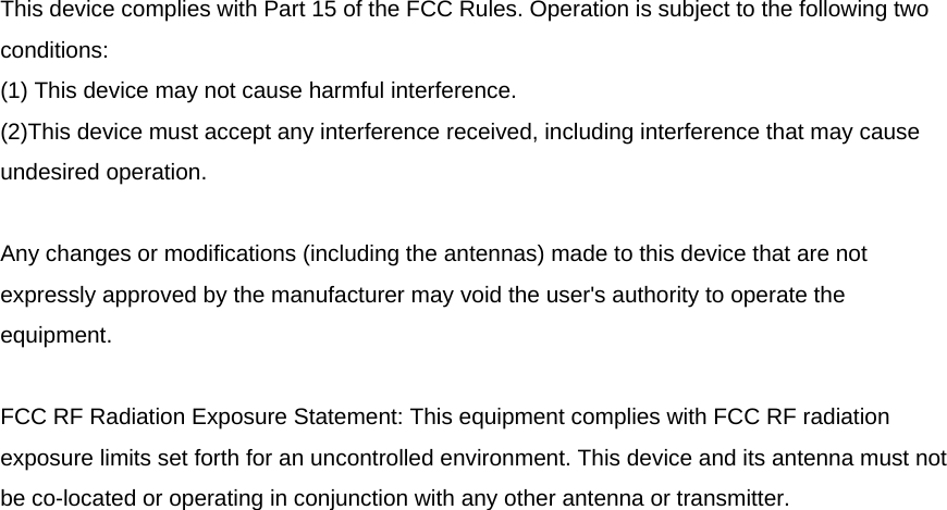 This device complies with Part 15 of the FCC Rules. Operation is subject to the following two conditions: (1) This device may not cause harmful interference. (2)This device must accept any interference received, including interference that may cause undesired operation.  Any changes or modifications (including the antennas) made to this device that are not expressly approved by the manufacturer may void the user&apos;s authority to operate the equipment.  FCC RF Radiation Exposure Statement: This equipment complies with FCC RF radiation exposure limits set forth for an uncontrolled environment. This device and its antenna must not be co-located or operating in conjunction with any other antenna or transmitter. 