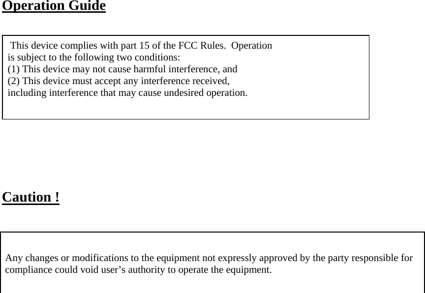   Operation Guide     This device complies with part 15 of the FCC Rules.  Operation  is subject to the following two conditions:   (1) This device may not cause harmful interference, and   (2) This device must accept any interference received,   including interference that may cause undesired operation.        Caution !     Any changes or modifications to the equipment not expressly approved by the party responsible for compliance could void user’s authority to operate the equipment.      