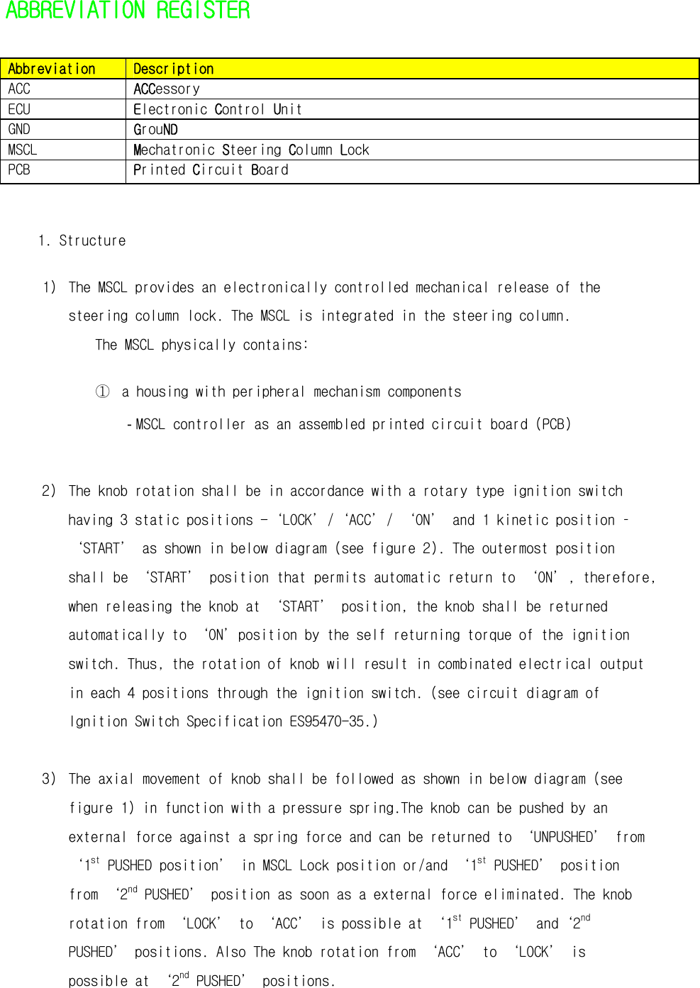   ABBREVIATION REGISTER Abbreviation  Description ACC  ACCessory ECU  Electronic Control Unit GND  GrouND MSCL  Mechatronic Steering Column Lock PCB  Printed Circuit Board  1. Structure 1) The MSCL provides an electronically controlled mechanical release of the steering column lock. The MSCL is integrated in the steering column.  The MSCL physically contains:  ① a housing with peripheral mechanism components - MSCL controller as an assembled printed circuit board (PCB)   2) The knob rotation shall be in accordance with a rotary type ignition switch having 3 static positions -‘LOCK’/‘ACC’/ ‘ON’ and 1 kinetic position –‘START’ as shown in below diagram (see figure 2). The outermost position shall be ‘START’ position that permits automatic return to ‘ON’, therefore, when releasing the knob at ‘START’ position, the knob shall be returned automatically to ‘ON’position by the self returning torque of the ignition switch. Thus, the rotation of knob will result in combinated electrical output in each 4 positions through the ignition switch. (see circuit diagram of Ignition Switch Specification ES95470-35.)  3) The axial movement of knob shall be followed as shown in below diagram (see figure 1) in function with a pressure spring.The knob can be pushed by an external force against a spring force and can be returned to ‘UNPUSHED’ from ‘1st PUSHED position’ in MSCL Lock position or/and ‘1st PUSHED’ position from ‘2nd PUSHED’ position as soon as a external force eliminated. The knob rotation from ‘LOCK’ to ‘ACC’ is possible at ‘1st PUSHED’ and‘2nd PUSHED’ positions. Also The knob rotation from ‘ACC’ to ‘LOCK’ is possible at ‘2nd PUSHED’ positions. 