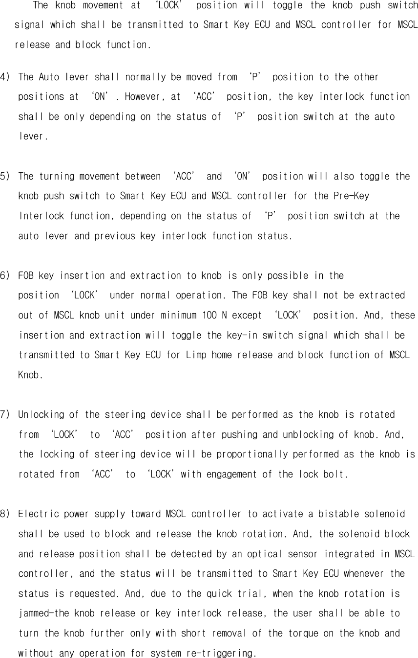   The  knob  movement  at  ‘LOCK’  position  will  toggle  the  knob  push  switch signal which shall be transmitted to Smart Key ECU and MSCL controller for MSCL release and block function. 4) The Auto lever shall normally be moved from ‘P’ position to the other positions at ‘ON’. However, at ‘ACC’ position, the key interlock function shall be only depending on the status of ‘P’ position switch at the auto lever.  5) The turning movement between ‘ACC’ and ‘ON’ position will also toggle the knob push switch to Smart Key ECU and MSCL controller for the Pre-Key Interlock function, depending on the status of ‘P’ position switch at the auto lever and previous key interlock function status.  6) FOB key insertion and extraction to knob is only possible in the position ‘LOCK’ under normal operation. The FOB key shall not be extracted out of MSCL knob unit under minimum 100 N except ‘LOCK’ position. And, these insertion and extraction will toggle the key-in switch signal which shall be transmitted to Smart Key ECU for Limp home release and block function of MSCL Knob.  7) Unlocking of the steering device shall be performed as the knob is rotated from ‘LOCK’ to ‘ACC’ position after pushing and unblocking of knob. And, the locking of steering device will be proportionally performed as the knob is rotated from ‘ACC’ to ‘LOCK’with engagement of the lock bolt.  8) Electric power supply toward MSCL controller to activate a bistable solenoid shall be used to block and release the knob rotation. And, the solenoid block and release position shall be detected by an optical sensor integrated in MSCL controller, and the status will be transmitted to Smart Key ECU whenever the status is requested. And, due to the quick trial, when the knob rotation is jammed-the knob release or key interlock release, the user shall be able to turn the knob further only with short removal of the torque on the knob and without any operation for system re-triggering.   