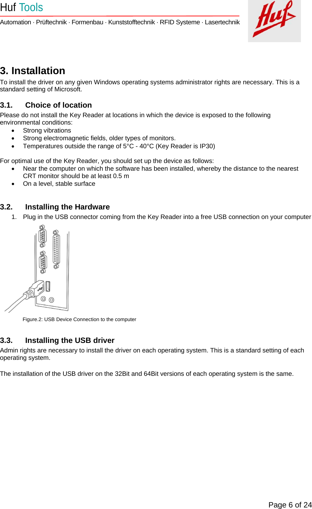    Huf Tools   Automation · Prüftechnik · Formenbau · Kunststofftechnik · RFID Systeme · Lasertechnik    Page 6 of 24   3. Installation To install the driver on any given Windows operating systems administrator rights are necessary. This is a standard setting of Microsoft. 3.1.  Choice of location Please do not install the Key Reader at locations in which the device is exposed to the following environmental conditions: • Strong vibrations •  Strong electromagnetic fields, older types of monitors. •  Temperatures outside the range of 5°C - 40°C (Key Reader is IP30)  For optimal use of the Key Reader, you should set up the device as follows: •  Near the computer on which the software has been installed, whereby the distance to the nearest CRT monitor should be at least 0.5 m •  On a level, stable surface  3.2.  Installing the Hardware 1.  Plug in the USB connector coming from the Key Reader into a free USB connection on your computer              Figure.2: USB Device Connection to the computer  3.3.  Installing the USB driver Admin rights are necessary to install the driver on each operating system. This is a standard setting of each operating system.  The installation of the USB driver on the 32Bit and 64Bit versions of each operating system is the same. 