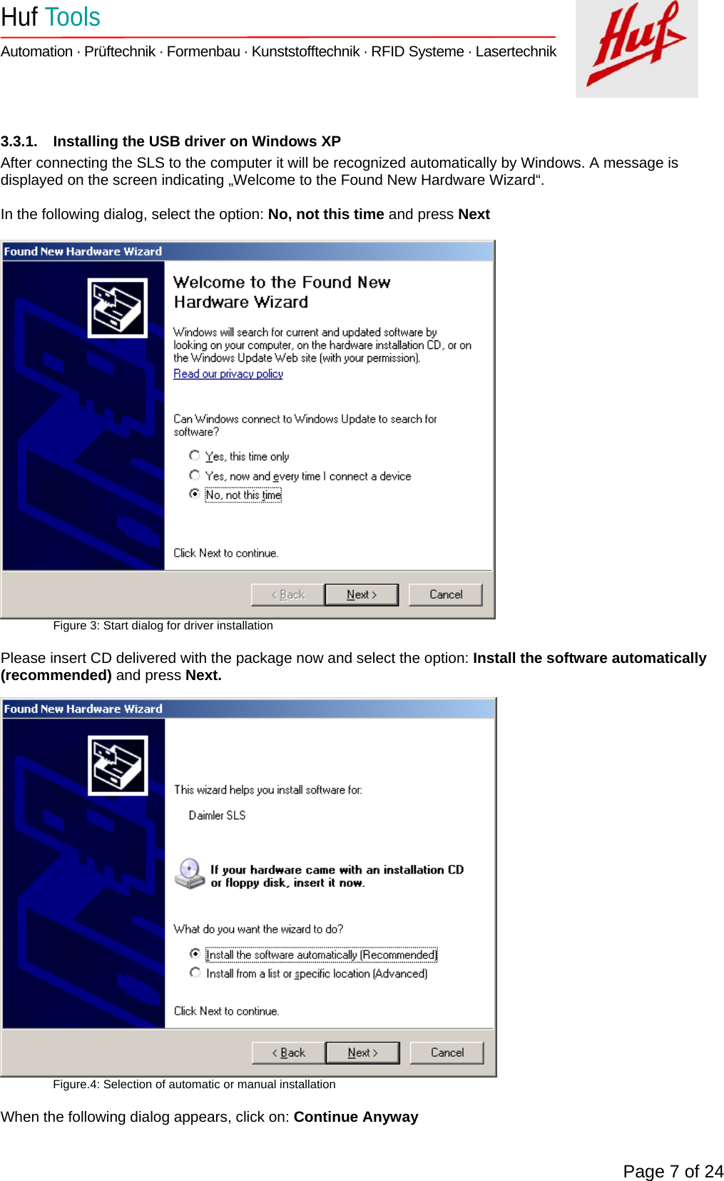    Huf Tools   Automation · Prüftechnik · Formenbau · Kunststofftechnik · RFID Systeme · Lasertechnik    Page 7 of 24  3.3.1.  Installing the USB driver on Windows XP After connecting the SLS to the computer it will be recognized automatically by Windows. A message is displayed on the screen indicating „Welcome to the Found New Hardware Wizard“.   In the following dialog, select the option: No, not this time and press Next   Figure 3: Start dialog for driver installation  Please insert CD delivered with the package now and select the option: Install the software automatically (recommended) and press Next.     Figure.4: Selection of automatic or manual installation  When the following dialog appears, click on: Continue Anyway  