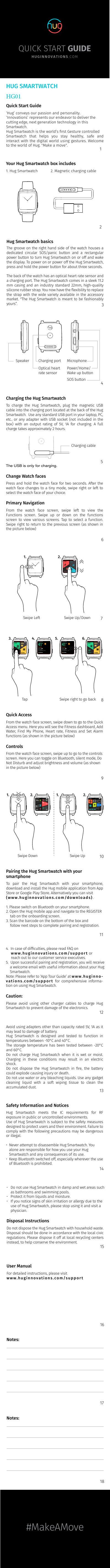 4SOS buttonPower/Home/Wake up buttonMicrophoneOptical heart rate sensorCharging port Speaker#MakeAMoveQUICK START GUIDEHUGINNOVATIONS. COMHUG SMARTWATCHHG01Quick Start Guide‘Hug’ conveys our passion and personality. ‘Innovations’ represents our endeavor to deliver the cutting edge, next generation technology in this Smartwatch.  Hug Smartwatch is the world’s ﬁrst Gesture controlled Smartwatch that helps you stay healthy, safe and interact with the digital world using gestures. Welcome to the world of Hug. &quot;Make a move&quot;. 1Your Hug Smartwatch box includes1. Hug Smartwatch 2. Magnetic charging cable2Hug Smartwatch basicsThe groove on the right hand side of the watch houses a dedicated circular SOS/panic button and a rectangular power button to turn Hug Smartwatch on or off and wake the display. To power on or power off the Hug Smartwatch, press and hold the power button for about three seconds.The back of the watch has an optical heart rate sensor and a charging port. The Hug Smartwatch comes in a sleek 11.2 mm casing and an industry standard 22mm, high-quality silicone rubber strap. You now have the ﬂexibility to replace the strap with the wide variety available in the accessory market. &quot;The Hug Smartwatch is meant to be fashionably yours”. 3Charging the Hug SmartwatchTo charge the Hug Smartwatch, plug the magnetic USB cable into the charging port located at the back of the Hug Smartwatch.  Use any standard USB port in your laptop, PC, etc.. or any adapter with USB socket (not included in the box) with an output rating of 5V, 1A for charging. A full charge takes approximately 2 hours.5Charging cable Change Watch facesPress and hold the watch face for two seconds. After the watch face changes to a tiny mode, swipe right or left to select the watch face of your choice.Primary NavigationFrom the watch face screen, swipe left to view the Functions screen. Swipe up or down on the functions screen to view various screens. Tap to select a function. Swipe right to return to the previous screen (as shown in the picture below)671. 2.FITNESSGESTURESAFETYHEALTH02:45 PM Swipe Left Swipe Up/Down3. 02:45 PM 8Serilingampalle41Sunny10% Humidity3 0f 12 UV IndexLast updated 16:33   25/04RealFeel©  43  C4. Serilingampalle41Sunny10% Humidity3 0f 12 UV IndexLast updated 16:33   25/04RealFeel©  43  C5. 6. 02:45 PM Tap Swipe right to go backQuick AccessFrom the watch face screen, swipe down to go to the Quick Access menu. Here you will see the Fitness dashboard, Add Water, Find My Phone, Heart rate, Fitness and Set Alarm functions (as shown in the picture below)ControlsFrom the watch face screen, swipe up to go to the controls screen. Here you can toggle on Bluetooth, silent mode, Do Not Disturb and adjust brightness and volume (as shown in the picture below)9101. 2. 02:45 PM Swipe Down1. 2. 02:45 PM Swipe UpPairing the Hug Smartwatch with your smartphoneTo pair the Hug Smartwatch with your smartphone, download and install the Hug mobile application from App Store or Google Play Store. Alternatively you can visit (www.huginnovations.com/downloads).1. Please switch on Bluetooth on your smartphone.2. Open the Hug mobile app and navigate to the REGISTERtab on the onboarding screen.3. Scan the barcode on the bottom of the box andfollow next steps to complete pairing and registration.114. In case of difﬁculties, please read FAQ onwww.huginnovations.com/support orreach out to our customer service executives.5. Upon successful pairing and registration, you will receivea welcome email with useful information about your HugSmartwatch.Note: Please refer to ‘App Tour Guide’ at www.huginno-vations.com/support for comprehensive informa-tion on using Hug Smartwatch.Caution:Please avoid using other charger cables to charge Hug Smartwatch to prevent damage of the electronics.  12Avoid using adapters other than capacity rated 5V, 1A as it may lead to damage of battery.Hug Smartwatch is designed and tested to function in temperatures between -10°C and 40°C.The storage temperature has been tested between -20°C and 60°C.Do not charge Hug Smartwatch when it is wet or moist. Charging in these conditions may result in an electric shock.Do not dispose the Hug Smartwatch in ﬁre, the battery could explode causing injury or death.Do not use water or any bleaching liquids. Use any gadget cleaning liquid with a soft wiping tissue to clean the accumulated dust. 13Safety Information and NoticesHug Smartwatch meets the IC requirements for RF exposure in public or uncontrolled environments.Use of Hug Smartwatch is subject to the safety measures designed to protect users and their environment. Failure to comply with the following precautions may be dangerous or illegal.• Never attempt to disassemble Hug Smartwatch. Youalone are responsible for how you use your HugSmartwatch and any consequences of its use. • Keep Bluetooth switched off, especially wherever the useof Bluetooth is prohibited. 14• Do not use Hug Smartwatch in damp and wet areas suchas bathrooms and swimming pools.• Protect it from liquids and moisture.• If you notice signs of skin irritation or allergy due to theuse of Hug Smartwatch, please stop using it and visit aphysician.Disposal InstructionsDo not dispose the Hug Smartwatch with household waste. Disposal should be done in accordance with the local civic regulations. Please dispose it off at local recycling centers instead, to help conserve the environment. 15Notes:17User ManualFor detailed instructions, please visitwww.huginnovations.com/support16Notes:18The USB is only for charging.