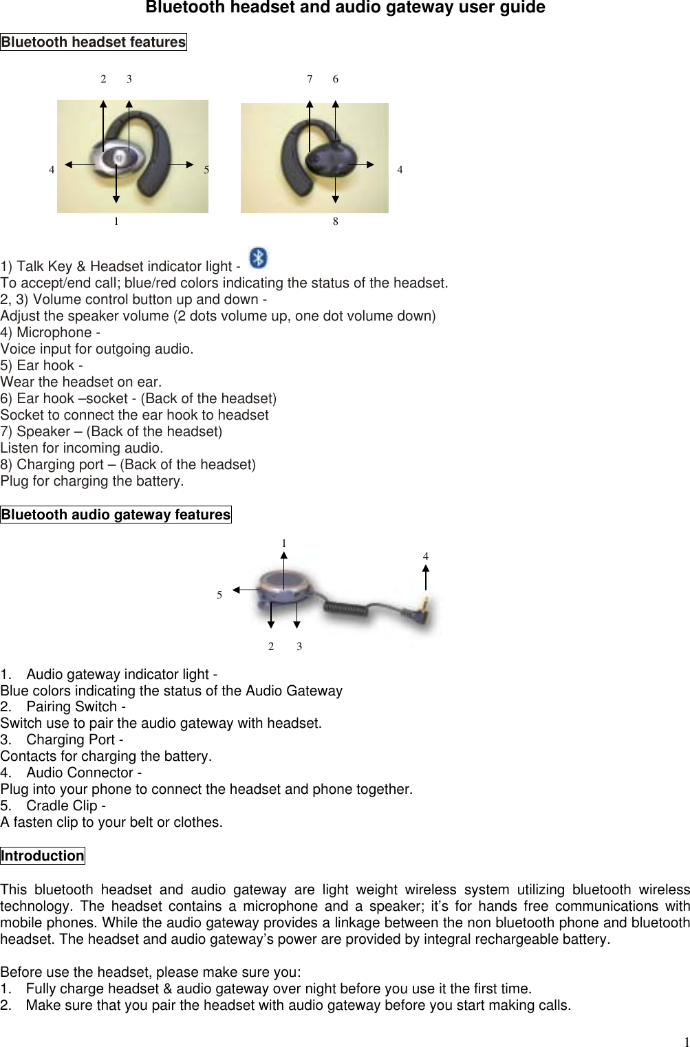  1Bluetooth headset and audio gateway user guide  Bluetooth headset features         1) Talk Key &amp; Headset indicator light -   To accept/end call; blue/red colors indicating the status of the headset. 2, 3) Volume control button up and down - Adjust the speaker volume (2 dots volume up, one dot volume down) 4) Microphone - Voice input for outgoing audio. 5) Ear hook - Wear the headset on ear. 6) Ear hook –socket - (Back of the headset) Socket to connect the ear hook to headset 7) Speaker – (Back of the headset) Listen for incoming audio. 8) Charging port – (Back of the headset) Plug for charging the battery.  Bluetooth audio gateway features     1.    Audio gateway indicator light - Blue colors indicating the status of the Audio Gateway 2.  Pairing Switch - Switch use to pair the audio gateway with headset.   3.  Charging Port - Contacts for charging the battery.   4.  Audio Connector - Plug into your phone to connect the headset and phone together. 5.  Cradle Clip - A fasten clip to your belt or clothes.  Introduction  This bluetooth headset and audio gateway are light weight wireless system utilizing bluetooth wireless technology. The headset contains a microphone and a speaker; it’s for hands free communications with mobile phones. While the audio gateway provides a linkage between the non bluetooth phone and bluetooth headset. The headset and audio gateway’s power are provided by integral rechargeable battery.    Before use the headset, please make sure you: 1.  Fully charge headset &amp; audio gateway over night before you use it the first time. 2.  Make sure that you pair the headset with audio gateway before you start making calls.  5142    3418452376