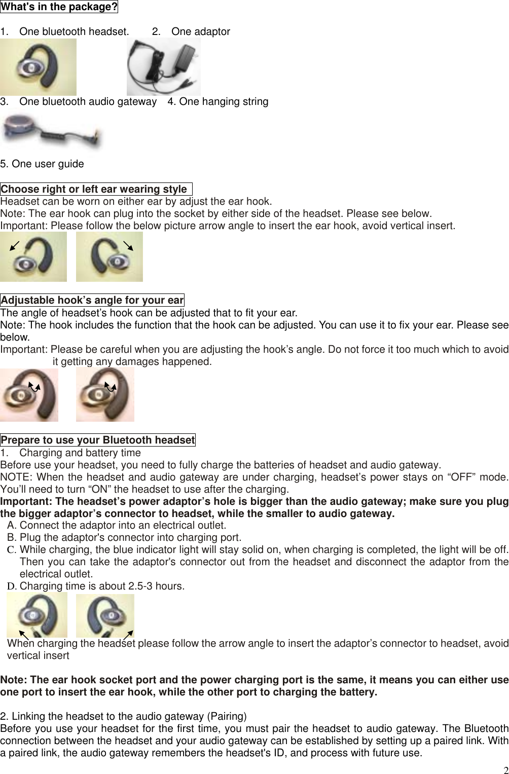  2What&apos;s in the package?  1.  One bluetooth headset.  2.  One adaptor         3.    One bluetooth audio gateway    4. One hanging string  5. One user guide  Choose right or left ear wearing style   Headset can be worn on either ear by adjust the ear hook. Note: The ear hook can plug into the socket by either side of the headset. Please see below. Important: Please follow the below picture arrow angle to insert the ear hook, avoid vertical insert.     Adjustable hook’s angle for your ear The angle of headset’s hook can be adjusted that to fit your ear. Note: The hook includes the function that the hook can be adjusted. You can use it to fix your ear. Please see below. Important: Please be careful when you are adjusting the hook’s angle. Do not force it too much which to avoid it getting any damages happened.     Prepare to use your Bluetooth headset 1.    Charging and battery time Before use your headset, you need to fully charge the batteries of headset and audio gateway. NOTE: When the headset and audio gateway are under charging, headset’s power stays on “OFF” mode. You’ll need to turn “ON” the headset to use after the charging. Important: The headset’s power adaptor’s hole is bigger than the audio gateway; make sure you plug the bigger adaptor’s connector to headset, while the smaller to audio gateway. A. Connect the adaptor into an electrical outlet. B. Plug the adaptor&apos;s connector into charging port. C. While charging, the blue indicator light will stay solid on, when charging is completed, the light will be off. Then you can take the adaptor&apos;s connector out from the headset and disconnect the adaptor from the electrical outlet. D. Charging time is about 2.5-3 hours.    When charging the headset please follow the arrow angle to insert the adaptor’s connector to headset, avoid vertical insert  Note: The ear hook socket port and the power charging port is the same, it means you can either use one port to insert the ear hook, while the other port to charging the battery.  2. Linking the headset to the audio gateway (Pairing) Before you use your headset for the first time, you must pair the headset to audio gateway. The Bluetooth connection between the headset and your audio gateway can be established by setting up a paired link. With a paired link, the audio gateway remembers the headset&apos;s ID, and process with future use. 