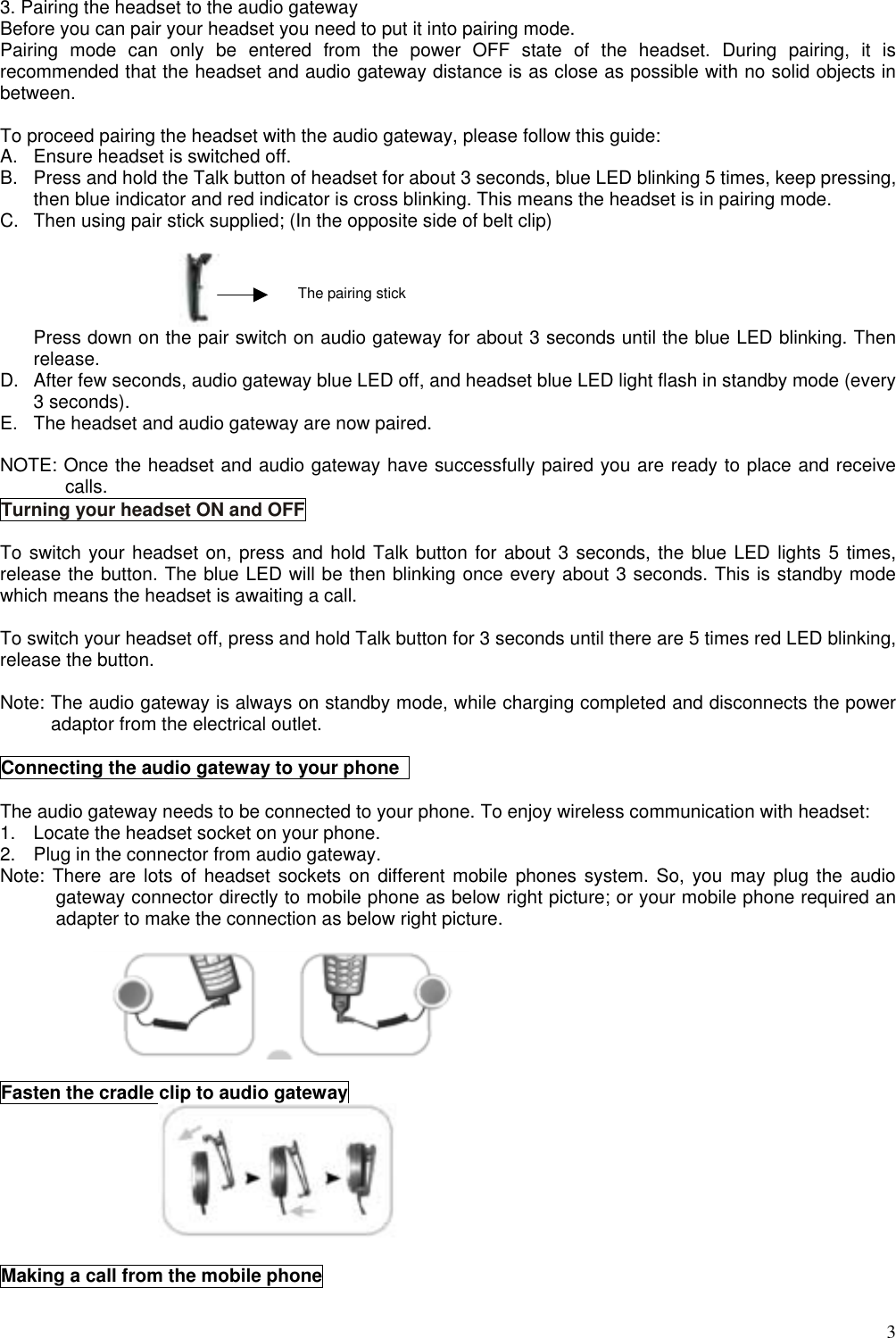  3 3. Pairing the headset to the audio gateway Before you can pair your headset you need to put it into pairing mode. Pairing mode can only be entered from the power OFF state of the headset. During pairing, it is recommended that the headset and audio gateway distance is as close as possible with no solid objects in between.  To proceed pairing the headset with the audio gateway, please follow this guide: A.  Ensure headset is switched off. B.  Press and hold the Talk button of headset for about 3 seconds, blue LED blinking 5 times, keep pressing, then blue indicator and red indicator is cross blinking. This means the headset is in pairing mode. C.  Then using pair stick supplied; (In the opposite side of belt clip)   Press down on the pair switch on audio gateway for about 3 seconds until the blue LED blinking. Then release. D.  After few seconds, audio gateway blue LED off, and headset blue LED light flash in standby mode (every 3 seconds). E.  The headset and audio gateway are now paired.  NOTE: Once the headset and audio gateway have successfully paired you are ready to place and receive calls. Turning your headset ON and OFF  To switch your headset on, press and hold Talk button for about 3 seconds, the blue LED lights 5 times, release the button. The blue LED will be then blinking once every about 3 seconds. This is standby mode which means the headset is awaiting a call.  To switch your headset off, press and hold Talk button for 3 seconds until there are 5 times red LED blinking, release the button.  Note: The audio gateway is always on standby mode, while charging completed and disconnects the power adaptor from the electrical outlet.  Connecting the audio gateway to your phone    The audio gateway needs to be connected to your phone. To enjoy wireless communication with headset: 1.  Locate the headset socket on your phone. 2.  Plug in the connector from audio gateway. Note: There are lots of headset sockets on different mobile phones system. So, you may plug the audio gateway connector directly to mobile phone as below right picture; or your mobile phone required an adapter to make the connection as below right picture.    Fasten the cradle clip to audio gateway   Making a call from the mobile phone  The pairing stick 