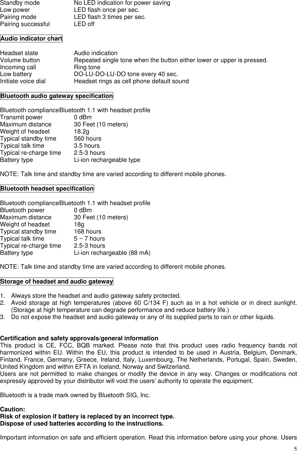  5Standby mode      No LED indication for power saving Low power      LED flash once per sec. Pairing mode      LED flash 3 times per sec. Pairing successful    LED off  Audio indicator chart  Headset state   Audio indication Volume button    Repeated single tone when the button either lower or upper is pressed. Incoming call   Ring tone Low battery      DO-LU-DO-LU-DO tone every 40 sec. Initiate voice dial    Headset rings as cell phone default sound  Bluetooth audio gateway specification  Bluetooth compliance Bluetooth 1.1 with headset profile Transmit power   0 dBm Maximum distance    30 Feet (10 meters) Weight of headset    18.2g Typical standby time    560 hours Typical talk time   3.5 hours Typical re-charge time  2.5-3 hours Battery type      Li-ion rechargeable type  NOTE: Talk time and standby time are varied according to different mobile phones.  Bluetooth headset specification  Bluetooth compliance Bluetooth 1.1 with headset profile Bluetooth power    0 dBm Maximum distance    30 Feet (10 meters) Weight of headset    18g Typical standby time    168 hours Typical talk time     5 ~ 7 hours Typical re-charge time  2.5-3 hours Battery type      Li-ion rechargeable (88 mA)  NOTE: Talk time and standby time are varied according to different mobile phones.  Storage of headset and audio gateway  1.  Always store the headset and audio gateway safety protected. 2.  Avoid storage at high temperatures (above 60 C/134 F) such as in a hot vehicle or in direct sunlight. (Storage at high temperature can degrade performance and reduce battery life.) 3.  Do not expose the headset and audio gateway or any of its supplied parts to rain or other liquids.   Certification and safety approvals/general information This product is CE, FCC, BQB marked. Please note that this product uses radio frequency bands not harmonized within EU. Within the EU, this product is intended to be used in Austria, Belgium, Denmark, Finland, France, Germany, Greece, Ireland, Italy, Luxembourg, The Netherlands, Portugal, Spain, Sweden, United Kingdom and within EFTA in Iceland, Norway and Switzerland. Users are not permitted to make changes or modify the device in any way. Changes or modifications not expressly approved by your distributor will void the users&apos; authority to operate the equipment.  Bluetooth is a trade mark owned by Bluetooth SIG, Inc.  Caution: Risk of explosion if battery is replaced by an incorrect type.   Dispose of used batteries according to the instructions.  Important information on safe and efficient operation. Read this information before using your phone. Users 