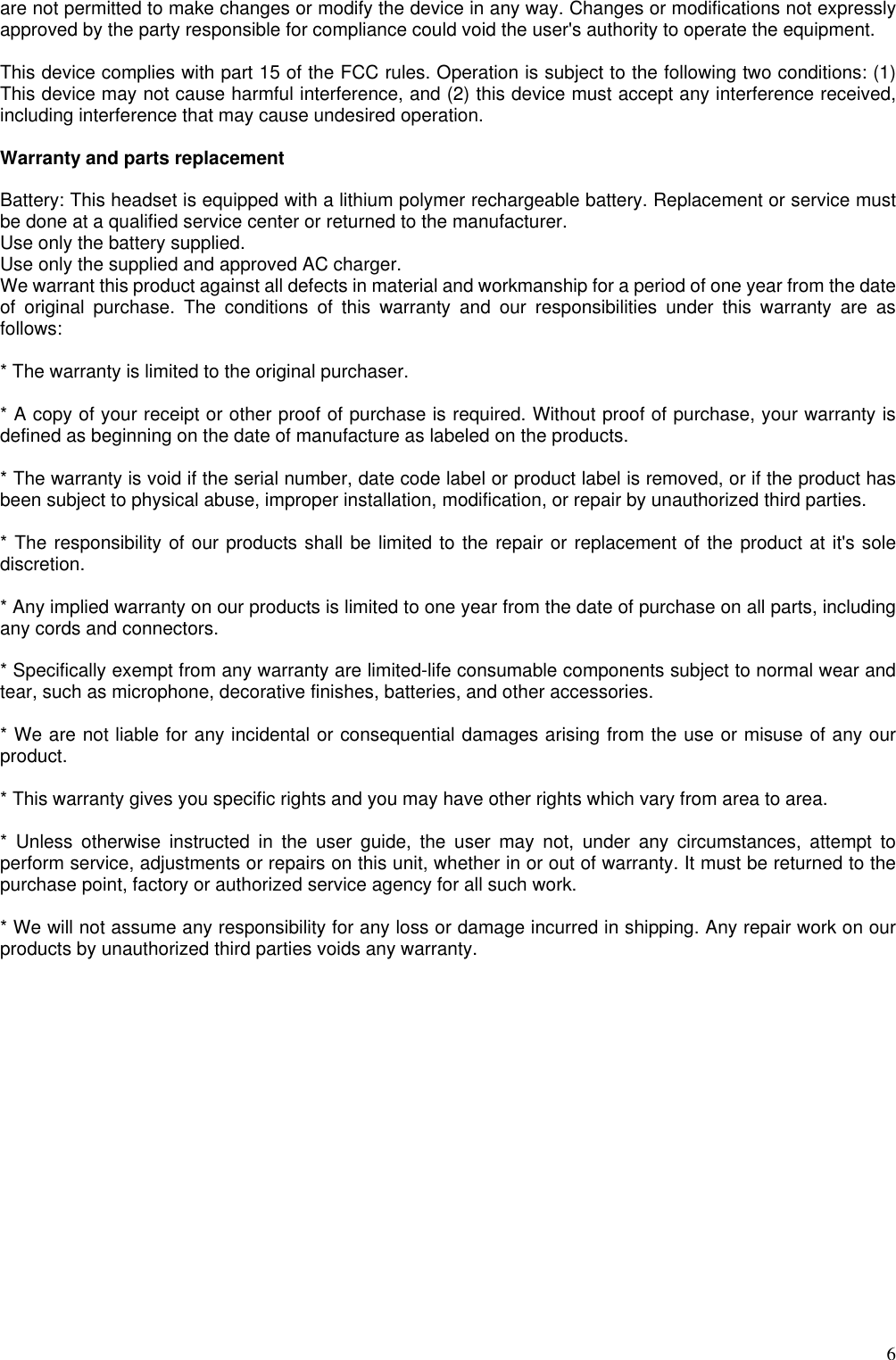  6are not permitted to make changes or modify the device in any way. Changes or modifications not expressly approved by the party responsible for compliance could void the user&apos;s authority to operate the equipment.  This device complies with part 15 of the FCC rules. Operation is subject to the following two conditions: (1) This device may not cause harmful interference, and (2) this device must accept any interference received, including interference that may cause undesired operation.  Warranty and parts replacement  Battery: This headset is equipped with a lithium polymer rechargeable battery. Replacement or service must be done at a qualified service center or returned to the manufacturer.   Use only the battery supplied. Use only the supplied and approved AC charger. We warrant this product against all defects in material and workmanship for a period of one year from the date of original purchase. The conditions of this warranty and our responsibilities under this warranty are as follows:  * The warranty is limited to the original purchaser.  * A copy of your receipt or other proof of purchase is required. Without proof of purchase, your warranty is defined as beginning on the date of manufacture as labeled on the products.  * The warranty is void if the serial number, date code label or product label is removed, or if the product has been subject to physical abuse, improper installation, modification, or repair by unauthorized third parties.  * The responsibility of our products shall be limited to the repair or replacement of the product at it&apos;s sole discretion.  * Any implied warranty on our products is limited to one year from the date of purchase on all parts, including any cords and connectors.  * Specifically exempt from any warranty are limited-life consumable components subject to normal wear and tear, such as microphone, decorative finishes, batteries, and other accessories.  * We are not liable for any incidental or consequential damages arising from the use or misuse of any our product.  * This warranty gives you specific rights and you may have other rights which vary from area to area.  * Unless otherwise instructed in the user guide, the user may not, under any circumstances, attempt to perform service, adjustments or repairs on this unit, whether in or out of warranty. It must be returned to the purchase point, factory or authorized service agency for all such work.  * We will not assume any responsibility for any loss or damage incurred in shipping. Any repair work on our products by unauthorized third parties voids any warranty. 