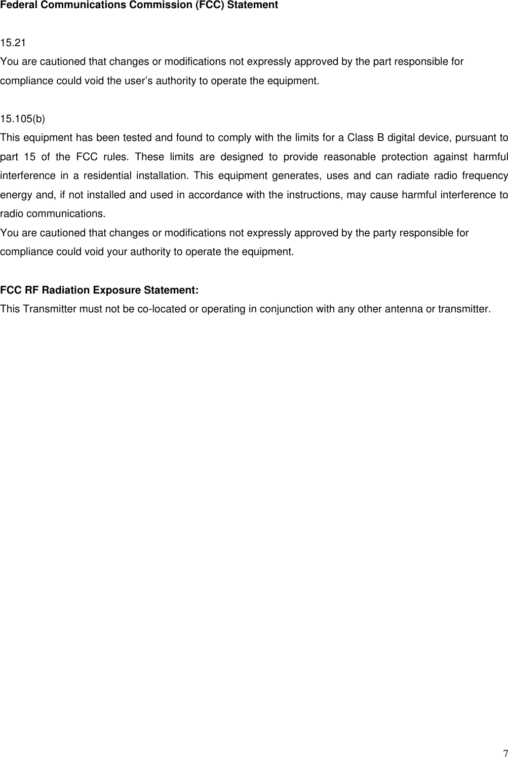  7 Federal Communications Commission (FCC) Statement  15.21 You are cautioned that changes or modifications not expressly approved by the part responsible for compliance could void the user’s authority to operate the equipment.  15.105(b) This equipment has been tested and found to comply with the limits for a Class B digital device, pursuant to part 15 of the FCC rules. These limits are designed to provide reasonable protection against harmful interference in a residential installation. This equipment generates, uses and can radiate radio frequency energy and, if not installed and used in accordance with the instructions, may cause harmful interference to radio communications. You are cautioned that changes or modifications not expressly approved by the party responsible for compliance could void your authority to operate the equipment.  FCC RF Radiation Exposure Statement: This Transmitter must not be co-located or operating in conjunction with any other antenna or transmitter.   