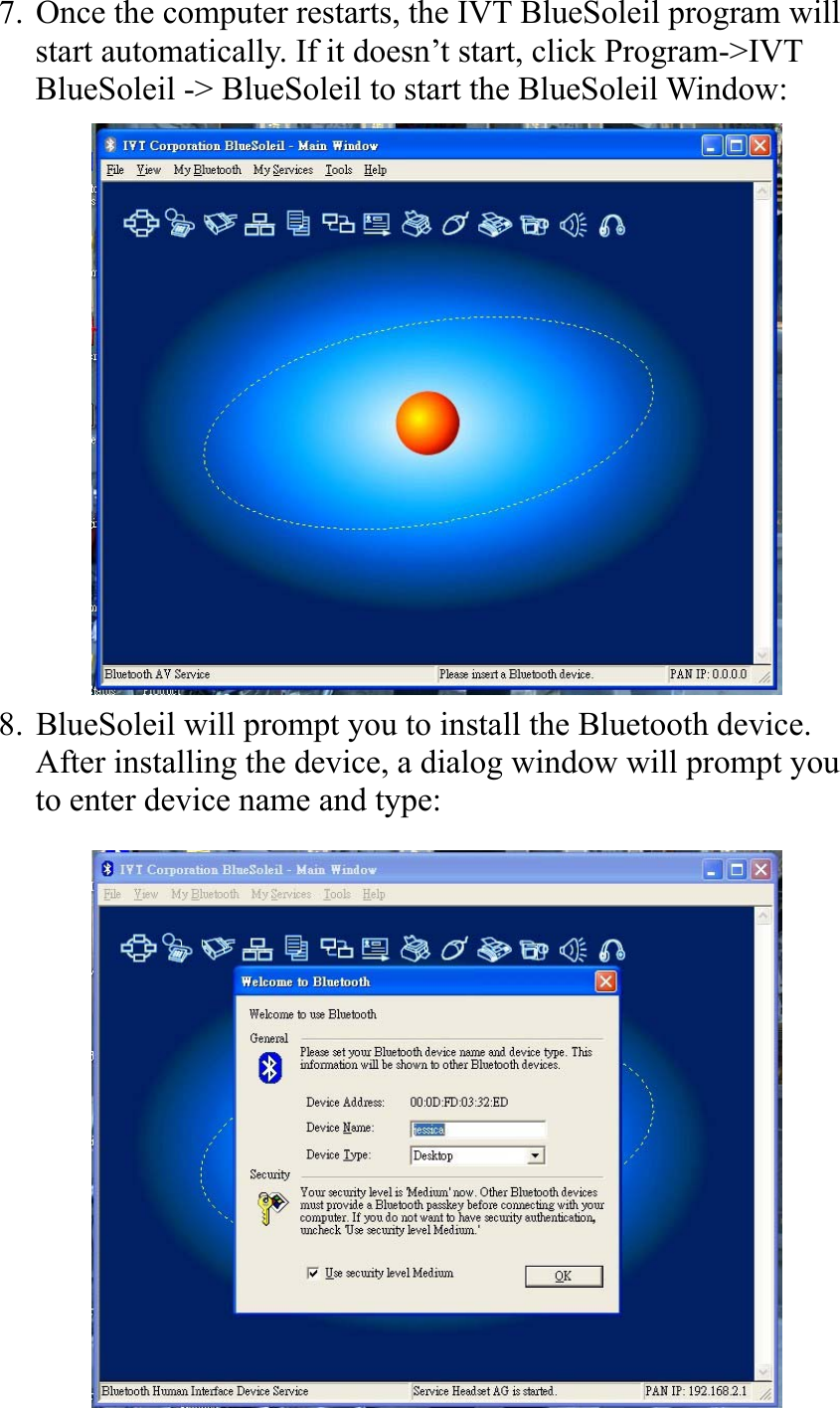 7. Once the computer restarts, the IVT BlueSoleil program will start automatically. If it doesn’t start, click Program-&gt;IVT BlueSoleil -&gt; BlueSoleil to start the BlueSoleil Window:         8. BlueSoleil will prompt you to install the Bluetooth device.   After installing the device, a dialog window will prompt you to enter device name and type:         