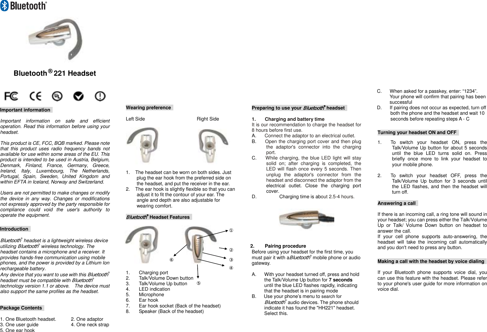     Bluetooth® 221 Headset     Important information    Important information on safe and efficient operation. Read this information before using your headset.  This product is CE, FCC, BQB marked. Please note that this product uses radio frequency bands not available for use within some areas of the EU. This product is intended to be used in Austria, Belgium, Denmark, Finland, France, Germany, Greece, Ireland, Italy, Luxembourg, The Netherlands, Portugal, Spain, Sweden, United Kingdom and within EFTA in Iceland, Norway and Switzerland.  Users are not permitted to make changes or modify the device in any way. Changes or modifications not expressly approved by the party responsible for compliance could void the user&apos;s authority to operate the equipment.  Introduction   Bluetooth® headset is a lightweight wireless device utilizing Bluetooth® wireless technology. The headset contains a microphone and a receiver. It provides hands-free communication using mobile phones, and the power is provided by a Lithium Ion rechargeable battery. Any device that you want to use with this Bluetooth® headset must be compatible with Bluetooth® technology version 1.1 or above.    The device must also support the same profiles as the headset.       Package Contents    1. One Bluetooth headset.   2. One adaptor 3. One user guide      4. One neck strap 5. One ear hook                     Wearing preference    Left Side    Right Side                     1.  The headset can be worn on both sides. Just plug the ear hook from the preferred side on the headset, and put the receiver in the ear. 2.  The ear hook is slightly flexible so that you can adjust it to fit the contour of your ear. The angle and depth are also adjustable for wearing comfort.  Bluetooth® Headset Features               1. Charging port  2.  Talk/Volume Down button 3. Talk/Volume Up button 4. LED indication  5. Microphone 6. Ear hook  7.  Ear hook socket (Back of the headset) 8.  Speaker (Back of the headset)                       Preparing to use your Bluetooth® headset   1.  Charging and battery time   It is our recommendation to charge the headset for 8 hours before first use. A.  Connect the adaptor to an electrical outlet. B.  Open the charging port cover and then plug the adaptor&apos;s connector into the charging port. C.  While charging, the blue LED light will stay solid on; after charging is completed, the LED will flash once every 5 seconds. Then unplug the adaptor&apos;s connector from the headset and disconnect the adaptor from the electrical outlet. Close the charging port cover. D.  Charging time is about 2.5-4 hours.   2. Pairing procedure Before using your headset for the first time, you must pair it with aBluetooth® mobile phone or audio gateway.   A.  With your headset turned off, press and hold the Talk/Volume Up button for 7 seconds until the blue LED flashes rapidly, indicating that the headset is in pairing mode B.  Use your phone’s menu to search for Bluetooth® audio devices. The phone should indicate it has found the &quot;HH221&quot; headset. Select this.                     C.  When asked for a passkey, enter: “1234”. Your phone will confirm that pairing has been successful D.  If pairing does not occur as expected, turn off both the phone and the headset and wait 10 seconds before repeating steps A - C  Turning your headset ON and OFF    1.  To switch your headset ON, press the Talk/Volume Up button for about 5 seconds until the blue LED turns solid on. Press briefly once more to link your headset to your mobile phone.  2.  To switch your headset OFF, press the Talk/Volume Up button for 3 seconds until the LED flashes, and then the headset will turn off.    Answering a call    If there is an incoming call, a ring tone will sound in your headset; you can press either the Talk/Volume Up or Talk/ Volume Down button on headset to answer the call. If your cell phone supports auto-answering, the headset will take the incoming call automatically and you don&apos;t need to press any button.  Making a call with the headset by voice dialing    If your Bluetooth phone supports voice dial, you can use this feature with the headset. Please refer to your phone&apos;s user guide for more information on voice dial.         ①②③④⑤⑥