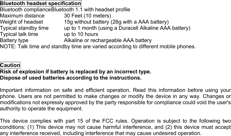  Bluetooth headset specification Bluetooth compliance Bluetooth 1.1 with headset profile Maximum distance    30 Feet (10 meters) Weight of headset    15g without battery (26g with a AAA battery) Typical standby time    up to 1 month (using a Duracell Alkaline AAA battery) Typical talk time     up to 10 hours Battery type      Alkaline or rechargeable AAA battery NOTE: Talk time and standby time are varied according to different mobile phones.   Caution Risk of explosion if battery is replaced by an incorrect type.   Dispose of used batteries according to the instructions.  Important information on safe and efficient operation. Read this information before using your phone. Users are not permitted to make changes or modify the device in any way. Changes or modifications not expressly approved by the party responsible for compliance could void the user&apos;s authority to operate the equipment.  This device complies with part 15 of the FCC rules. Operation is subject to the following two conditions: (1) This device may not cause harmful interference, and (2) this device must accept any interference received, including interference that may cause undesired operation. 