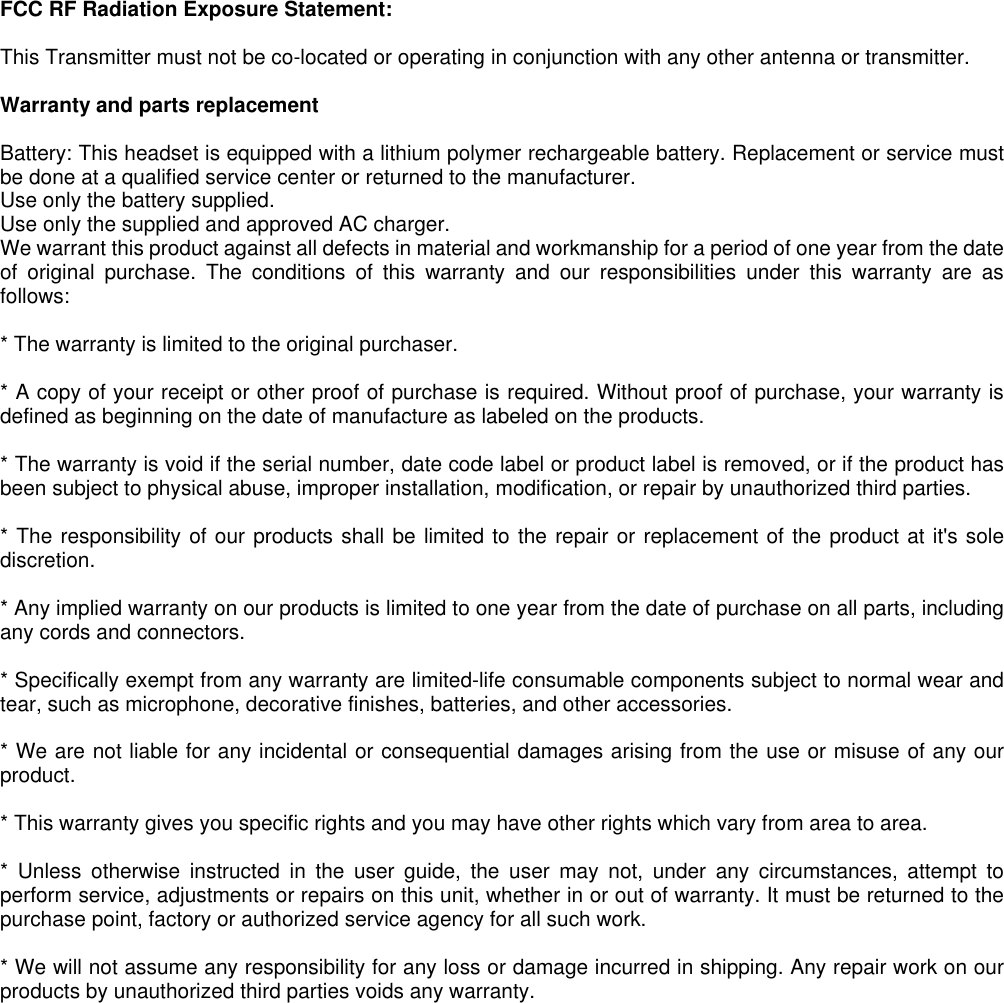 FCC RF Radiation Exposure Statement:  This Transmitter must not be co-located or operating in conjunction with any other antenna or transmitter.  Warranty and parts replacement  Battery: This headset is equipped with a lithium polymer rechargeable battery. Replacement or service must be done at a qualified service center or returned to the manufacturer.   Use only the battery supplied. Use only the supplied and approved AC charger. We warrant this product against all defects in material and workmanship for a period of one year from the date of original purchase. The conditions of this warranty and our responsibilities under this warranty are as follows:  * The warranty is limited to the original purchaser.  * A copy of your receipt or other proof of purchase is required. Without proof of purchase, your warranty is defined as beginning on the date of manufacture as labeled on the products.  * The warranty is void if the serial number, date code label or product label is removed, or if the product has been subject to physical abuse, improper installation, modification, or repair by unauthorized third parties.  * The responsibility of our products shall be limited to the repair or replacement of the product at it&apos;s sole discretion.  * Any implied warranty on our products is limited to one year from the date of purchase on all parts, including any cords and connectors.  * Specifically exempt from any warranty are limited-life consumable components subject to normal wear and tear, such as microphone, decorative finishes, batteries, and other accessories.  * We are not liable for any incidental or consequential damages arising from the use or misuse of any our product.  * This warranty gives you specific rights and you may have other rights which vary from area to area.  * Unless otherwise instructed in the user guide, the user may not, under any circumstances, attempt to perform service, adjustments or repairs on this unit, whether in or out of warranty. It must be returned to the purchase point, factory or authorized service agency for all such work.  * We will not assume any responsibility for any loss or damage incurred in shipping. Any repair work on our products by unauthorized third parties voids any warranty.   