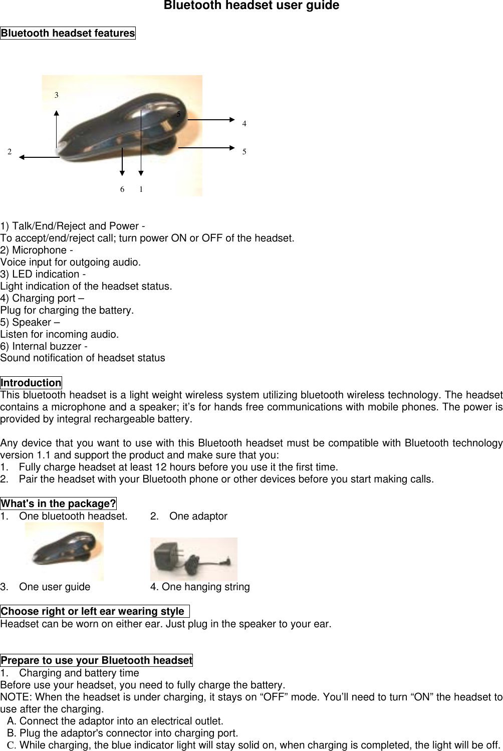 Bluetooth headset user guideBluetooth headset features1) Talk/End/Reject and Power - To accept/end/reject call; turn power ON or OFF of the headset.2) Microphone -Voice input for outgoing audio.3) LED indication -Light indication of the headset status.4) Charging port –Plug for charging the battery.5) Speaker –Listen for incoming audio.6) Internal buzzer -Sound notification of headset statusIntroductionThis bluetooth headset is a light weight wireless system utilizing bluetooth wireless technology. The headsetcontains a microphone and a speaker; it’s for hands free communications with mobile phones. The power isprovided by integral rechargeable battery.Any device that you want to use with this Bluetooth headset must be compatible with Bluetooth technologyversion 1.1 and support the product and make sure that you:1.  Fully charge headset at least 12 hours before you use it the first time.2.  Pair the headset with your Bluetooth phone or other devices before you start making calls.What&apos;s in the package?1.  One bluetooth headset. 2.  One adaptor3.    One user guide 4. One hanging stringChoose right or left ear wearing style Headset can be worn on either ear. Just plug in the speaker to your ear.Prepare to use your Bluetooth headset1.    Charging and battery timeBefore use your headset, you need to fully charge the battery.NOTE: When the headset is under charging, it stays on “OFF” mode. You’ll need to turn “ON” the headset touse after the charging.A. Connect the adaptor into an electrical outlet.B. Plug the adaptor&apos;s connector into charging port.C. While charging, the blue indicator light will stay solid on, when charging is completed, the light will be off.3124556