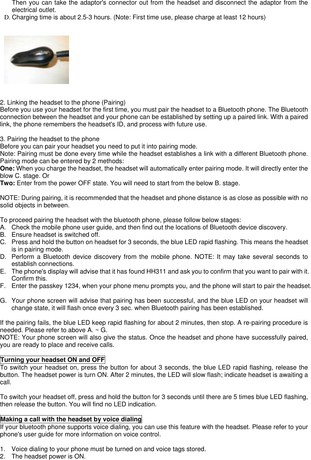Then you can take the adaptor&apos;s connector out from the headset and disconnect the adaptor from theelectrical outlet.D. Charging time is about 2.5-3 hours. (Note: First time use, please charge at least 12 hours)2. Linking the headset to the phone (Pairing)Before you use your headset for the first time, you must pair the headset to a Bluetooth phone. The Bluetoothconnection between the headset and your phone can be established by setting up a paired link. With a pairedlink, the phone remembers the headset&apos;s ID, and process with future use.3. Pairing the headset to the phoneBefore you can pair your headset you need to put it into pairing mode.Note: Pairing must be done every time while the headset establishes a link with a different Bluetooth phone.Pairing mode can be entered by 2 methods:One: When you charge the headset, the headset will automatically enter pairing mode. It will directly enter theblow C. stage. OrTwo: Enter from the power OFF state. You will need to start from the below B. stage.NOTE: During pairing, it is recommended that the headset and phone distance is as close as possible with nosolid objects in between.To proceed pairing the headset with the bluetooth phone, please follow below stages:A.  Check the mobile phone user guide, and then find out the locations of Bluetooth device discovery.B.  Ensure headset is switched off.C.  Press and hold the button on headset for 3 seconds, the blue LED rapid flashing. This means the headsetis in pairing mode.D.  Perform a Bluetooth device discovery from the mobile phone. NOTE: It may take several seconds toestablish connections.E.  The phone&apos;s display will advise that it has found HH311 and ask you to confirm that you want to pair with it.Confirm this.F.  Enter the passkey 1234, when your phone menu prompts you, and the phone will start to pair the headset.G.  Your phone screen will advise that pairing has been successful, and the blue LED on your headset willchange state, it will flash once every 3 sec. when Bluetooth pairing has been established.If the pairing fails, the blue LED keep rapid flashing for about 2 minutes, then stop. A re-pairing procedure isneeded. Please refer to above A. ~ G.NOTE: Your phone screen will also give the status. Once the headset and phone have successfully paired,you are ready to place and receive calls.Turning your headset ON and OFFTo switch your headset on, press the button for about 3 seconds, the blue LED rapid flashing, release thebutton. The headset power is turn ON. After 2 minutes, the LED will slow flash; indicate headset is awaiting acall.To switch your headset off, press and hold the button for 3 seconds until there are 5 times blue LED flashing,then release the button. You will find no LED indication.Making a call with the headset by voice dialingIf your bluetooth phone supports voice dialing, you can use this feature with the headset. Please refer to yourphone&apos;s user guide for more information on voice control.1.  Voice dialing to your phone must be turned on and voice tags stored.2.  The headset power is ON.