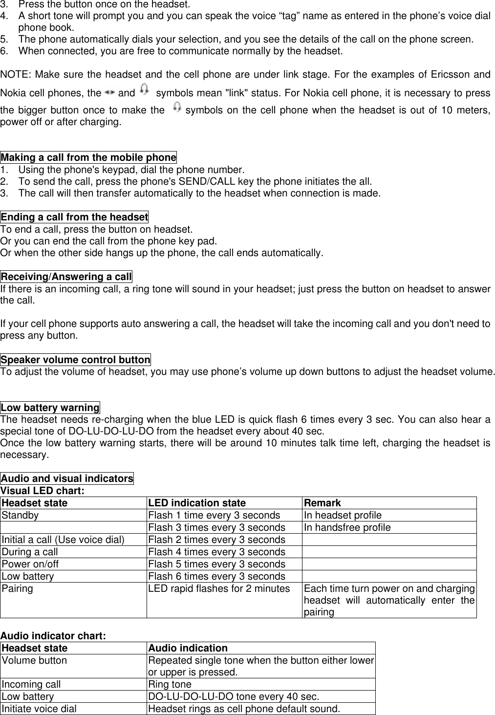 3.  Press the button once on the headset.4.  A short tone will prompt you and you can speak the voice “tag” name as entered in the phone’s voice dialphone book.5.  The phone automatically dials your selection, and you see the details of the call on the phone screen.6.  When connected, you are free to communicate normally by the headset.NOTE: Make sure the headset and the cell phone are under link stage. For the examples of Ericsson andNokia cell phones, the and  symbols mean &quot;link&quot; status. For Nokia cell phone, it is necessary to pressthe bigger button once to make the  symbols on the cell phone when the headset is out of 10 meters,power off or after charging.Making a call from the mobile phone1.  Using the phone&apos;s keypad, dial the phone number.2.  To send the call, press the phone&apos;s SEND/CALL key the phone initiates the all.3.  The call will then transfer automatically to the headset when connection is made.Ending a call from the headsetTo end a call, press the button on headset.Or you can end the call from the phone key pad. Or when the other side hangs up the phone, the call ends automatically.Receiving/Answering a callIf there is an incoming call, a ring tone will sound in your headset; just press the button on headset to answerthe call.If your cell phone supports auto answering a call, the headset will take the incoming call and you don&apos;t need topress any button.Speaker volume control buttonTo adjust the volume of headset, you may use phone’s volume up down buttons to adjust the headset volume.Low battery warningThe headset needs re-charging when the blue LED is quick flash 6 times every 3 sec. You can also hear aspecial tone of DO-LU-DO-LU-DO from the headset every about 40 sec.Once the low battery warning starts, there will be around 10 minutes talk time left, charging the headset isnecessary.Audio and visual indicatorsVisual LED chart: Headset state LED indication state RemarkStandby Flash 1 time every 3 seconds In headset profileFlash 3 times every 3 seconds In handsfree profileInitial a call (Use voice dial) Flash 2 times every 3 secondsDuring a call Flash 4 times every 3 secondsPower on/off Flash 5 times every 3 secondsLow battery Flash 6 times every 3 secondsPairing LED rapid flashes for 2 minutes Each time turn power on and chargingheadset will automatically enter thepairingAudio indicator chart:Headset state Audio indicationVolume button Repeated single tone when the button either loweror upper is pressed.Incoming call Ring toneLow battery DO-LU-DO-LU-DO tone every 40 sec.Initiate voice dial Headset rings as cell phone default sound.