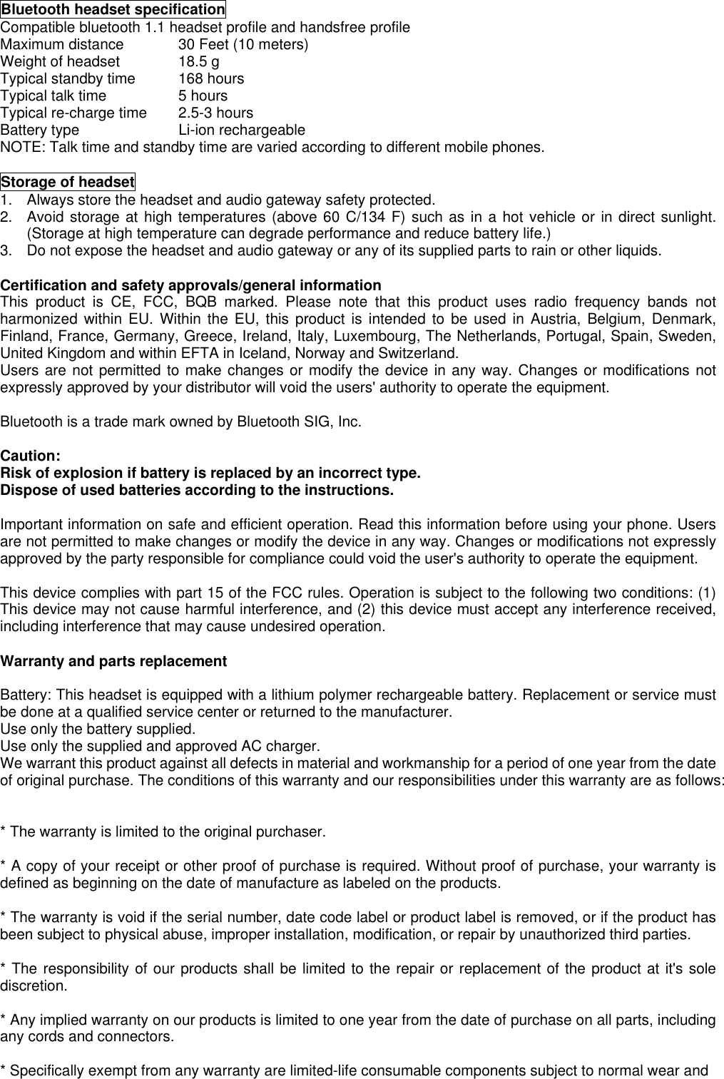 Bluetooth headset specificationCompatible bluetooth 1.1 headset profile and handsfree profileMaximum distance 30 Feet (10 meters)Weight of headset 18.5 gTypical standby time 168 hoursTypical talk time 5 hoursTypical re-charge time 2.5-3 hoursBattery type Li-ion rechargeableNOTE: Talk time and standby time are varied according to different mobile phones.Storage of headset1.  Always store the headset and audio gateway safety protected.2.  Avoid storage at high temperatures (above 60 C/134 F) such as in a hot vehicle or in direct sunlight.(Storage at high temperature can degrade performance and reduce battery life.)3.  Do not expose the headset and audio gateway or any of its supplied parts to rain or other liquids.Certification and safety approvals/general informationThis product is CE, FCC, BQB marked. Please note that this product uses radio frequency bands notharmonized within EU. Within the EU, this product is intended to be used in Austria, Belgium, Denmark,Finland, France, Germany, Greece, Ireland, Italy, Luxembourg, The Netherlands, Portugal, Spain, Sweden,United Kingdom and within EFTA in Iceland, Norway and Switzerland.Users are not permitted to make changes or modify the device in any way. Changes or modifications notexpressly approved by your distributor will void the users&apos; authority to operate the equipment.Bluetooth is a trade mark owned by Bluetooth SIG, Inc.Caution:Risk of explosion if battery is replaced by an incorrect type. Dispose of used batteries according to the instructions.Important information on safe and efficient operation. Read this information before using your phone. Usersare not permitted to make changes or modify the device in any way. Changes or modifications not expresslyapproved by the party responsible for compliance could void the user&apos;s authority to operate the equipment.This device complies with part 15 of the FCC rules. Operation is subject to the following two conditions: (1)This device may not cause harmful interference, and (2) this device must accept any interference received,including interference that may cause undesired operation.Warranty and parts replacementBattery: This headset is equipped with a lithium polymer rechargeable battery. Replacement or service mustbe done at a qualified service center or returned to the manufacturer. Use only the battery supplied.Use only the supplied and approved AC charger.We warrant this product against all defects in material and workmanship for a period of one year from the dateof original purchase. The conditions of this warranty and our responsibilities under this warranty are as follows:* The warranty is limited to the original purchaser.* A copy of your receipt or other proof of purchase is required. Without proof of purchase, your warranty isdefined as beginning on the date of manufacture as labeled on the products.* The warranty is void if the serial number, date code label or product label is removed, or if the product hasbeen subject to physical abuse, improper installation, modification, or repair by unauthorized third parties.* The responsibility of our products shall be limited to the repair or replacement of the product at it&apos;s solediscretion.* Any implied warranty on our products is limited to one year from the date of purchase on all parts, includingany cords and connectors.* Specifically exempt from any warranty are limited-life consumable components subject to normal wear and