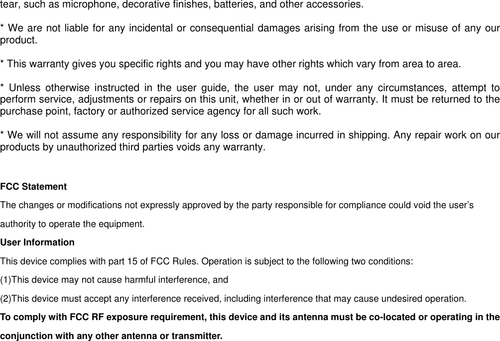 tear, such as microphone, decorative finishes, batteries, and other accessories.* We are not liable for any incidental or consequential damages arising from the use or misuse of any ourproduct.* This warranty gives you specific rights and you may have other rights which vary from area to area.* Unless otherwise instructed in the user guide, the user may not, under any circumstances, attempt toperform service, adjustments or repairs on this unit, whether in or out of warranty. It must be returned to thepurchase point, factory or authorized service agency for all such work.* We will not assume any responsibility for any loss or damage incurred in shipping. Any repair work on ourproducts by unauthorized third parties voids any warranty.FCC StatementThe changes or modifications not expressly approved by the party responsible for compliance could void the user’sauthority to operate the equipment.User InformationThis device complies with part 15 of FCC Rules. Operation is subject to the following two conditions:(1)This device may not cause harmful interference, and(2)This device must accept any interference received, including interference that may cause undesired operation.To comply with FCC RF exposure requirement, this device and its antenna must be co-located or operating in theconjunction with any other antenna or transmitter.