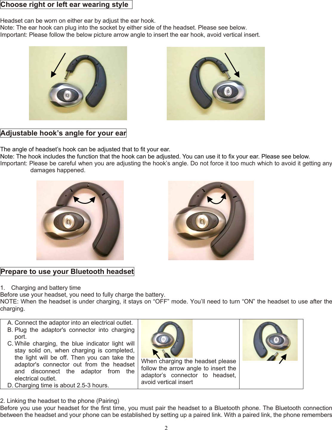  2 Choose right or left ear wearing style    Headset can be worn on either ear by adjust the ear hook. Note: The ear hook can plug into the socket by either side of the headset. Please see below. Important: Please follow the below picture arrow angle to insert the ear hook, avoid vertical insert.                   Adjustable hook’s angle for your ear  The angle of headset’s hook can be adjusted that to fit your ear. Note: The hook includes the function that the hook can be adjusted. You can use it to fix your ear. Please see below. Important: Please be careful when you are adjusting the hook’s angle. Do not force it too much which to avoid it getting any damages happened.                    Prepare to use your Bluetooth headset  1.    Charging and battery time Before use your headset, you need to fully charge the battery. NOTE: When the headset is under charging, it stays on “OFF” mode. You’ll need to turn “ON” the headset to use after the charging.  A. Connect the adaptor into an electrical outlet. B. Plug the adaptor&apos;s connector into charging port. C. While charging, the blue indicator light will stay solid on, when charging is completed, the light will be off. Then you can take the adaptor&apos;s connector out from the headset and disconnect the adaptor from the electrical outlet. D. Charging time is about 2.5-3 hours.  When charging the headset please follow the arrow angle to insert the adaptor’s connector to headset, avoid vertical insert   2. Linking the headset to the phone (Pairing) Before you use your headset for the first time, you must pair the headset to a Bluetooth phone. The Bluetooth connection between the headset and your phone can be established by setting up a paired link. With a paired link, the phone remembers 