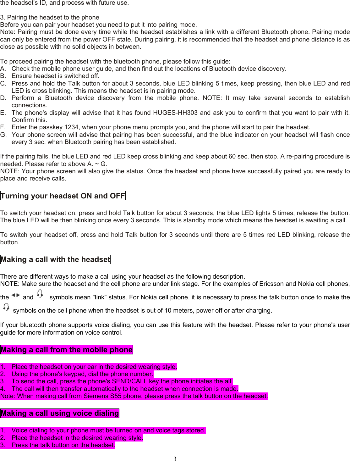  3the headset&apos;s ID, and process with future use.  3. Pairing the headset to the phone Before you can pair your headset you need to put it into pairing mode. Note: Pairing must be done every time while the headset establishes a link with a different Bluetooth phone. Pairing mode can only be entered from the power OFF state. During pairing, it is recommended that the headset and phone distance is as close as possible with no solid objects in between.  To proceed pairing the headset with the bluetooth phone, please follow this guide: A.  Check the mobile phone user guide, and then find out the locations of Bluetooth device discovery. B.  Ensure headset is switched off. C.  Press and hold the Talk button for about 3 seconds, blue LED blinking 5 times, keep pressing, then blue LED and red LED is cross blinking. This means the headset is in pairing mode. D.  Perform a Bluetooth device discovery from the mobile phone. NOTE: It may take several seconds to establish connections. E.  The phone&apos;s display will advise that it has found HUGES-HH303 and ask you to confirm that you want to pair with it. Confirm this. F.  Enter the passkey 1234, when your phone menu prompts you, and the phone will start to pair the headset. G.  Your phone screen will advise that pairing has been successful, and the blue indicator on your headset will flash once every 3 sec. when Bluetooth pairing has been established.  If the pairing fails, the blue LED and red LED keep cross blinking and keep about 60 sec. then stop. A re-pairing procedure is needed. Please refer to above A. ~ G. NOTE: Your phone screen will also give the status. Once the headset and phone have successfully paired you are ready to place and receive calls.  Turning your headset ON and OFF  To switch your headset on, press and hold Talk button for about 3 seconds, the blue LED lights 5 times, release the button. The blue LED will be then blinking once every 3 seconds. This is standby mode which means the headset is awaiting a call.  To switch your headset off, press and hold Talk button for 3 seconds until there are 5 times red LED blinking, release the button.  Making a call with the headset  There are different ways to make a call using your headset as the following description. NOTE: Make sure the headset and the cell phone are under link stage. For the examples of Ericsson and Nokia cell phones, the and   symbols mean &quot;link&quot; status. For Nokia cell phone, it is necessary to press the talk button once to make the symbols on the cell phone when the headset is out of 10 meters, power off or after charging.  If your bluetooth phone supports voice dialing, you can use this feature with the headset. Please refer to your phone&apos;s user guide for more information on voice control.  Making a call from the mobile phone  1.  Place the headset on your ear in the desired wearing style. 2.  Using the phone&apos;s keypad, dial the phone number. 3.  To send the call, press the phone&apos;s SEND/CALL key the phone initiates the all. 4.  The call will then transfer automatically to the headset when connection is made. Note: When making call from Siemens S55 phone, please press the talk button on the headset.  Making a call using voice dialing  1.  Voice dialing to your phone must be turned on and voice tags stored. 2.  Place the headset in the desired wearing style. 3.  Press the talk button on the headset. 