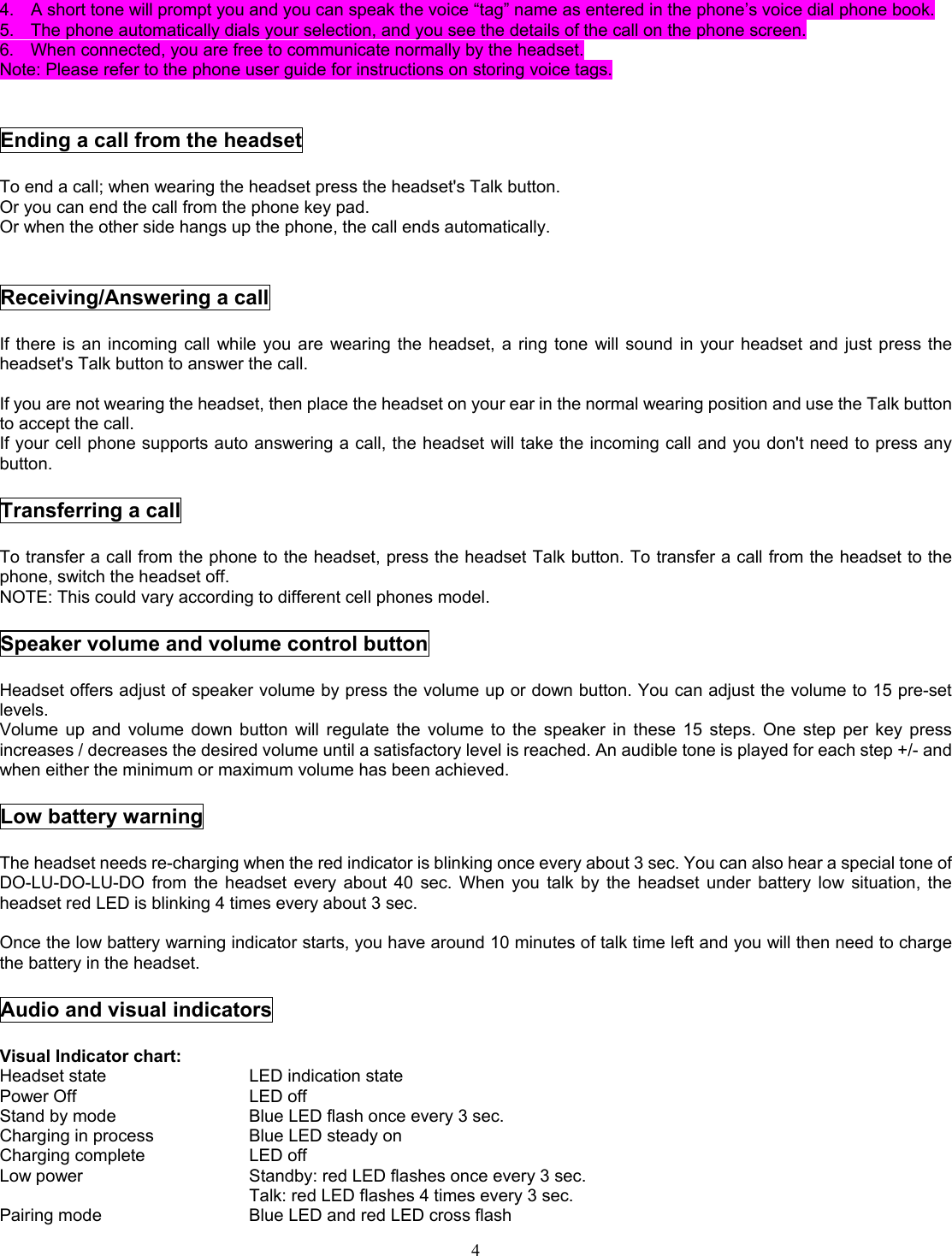  44.  A short tone will prompt you and you can speak the voice “tag” name as entered in the phone’s voice dial phone book. 5.  The phone automatically dials your selection, and you see the details of the call on the phone screen. 6.  When connected, you are free to communicate normally by the headset. Note: Please refer to the phone user guide for instructions on storing voice tags.   Ending a call from the headset  To end a call; when wearing the headset press the headset&apos;s Talk button. Or you can end the call from the phone key pad.   Or when the other side hangs up the phone, the call ends automatically.   Receiving/Answering a call  If there is an incoming call while you are wearing the headset, a ring tone will sound in your headset and just press the headset&apos;s Talk button to answer the call.  If you are not wearing the headset, then place the headset on your ear in the normal wearing position and use the Talk button to accept the call. If your cell phone supports auto answering a call, the headset will take the incoming call and you don&apos;t need to press any button.  Transferring a call  To transfer a call from the phone to the headset, press the headset Talk button. To transfer a call from the headset to the phone, switch the headset off. NOTE: This could vary according to different cell phones model.  Speaker volume and volume control button  Headset offers adjust of speaker volume by press the volume up or down button. You can adjust the volume to 15 pre-set levels. Volume up and volume down button will regulate the volume to the speaker in these 15 steps. One step per key press increases / decreases the desired volume until a satisfactory level is reached. An audible tone is played for each step +/- and when either the minimum or maximum volume has been achieved.  Low battery warning  The headset needs re-charging when the red indicator is blinking once every about 3 sec. You can also hear a special tone of DO-LU-DO-LU-DO from the headset every about 40 sec. When you talk by the headset under battery low situation, the headset red LED is blinking 4 times every about 3 sec.  Once the low battery warning indicator starts, you have around 10 minutes of talk time left and you will then need to charge the battery in the headset.  Audio and visual indicators  Visual Indicator chart:      Headset state    LED indication state Power Off     LED off  Stand by mode        Blue LED flash once every 3 sec. Charging in process      Blue LED steady on Charging complete   LED off Low power        Standby: red LED flashes once every 3 sec.       Talk: red LED flashes 4 times every 3 sec. Pairing mode        Blue LED and red LED cross flash 