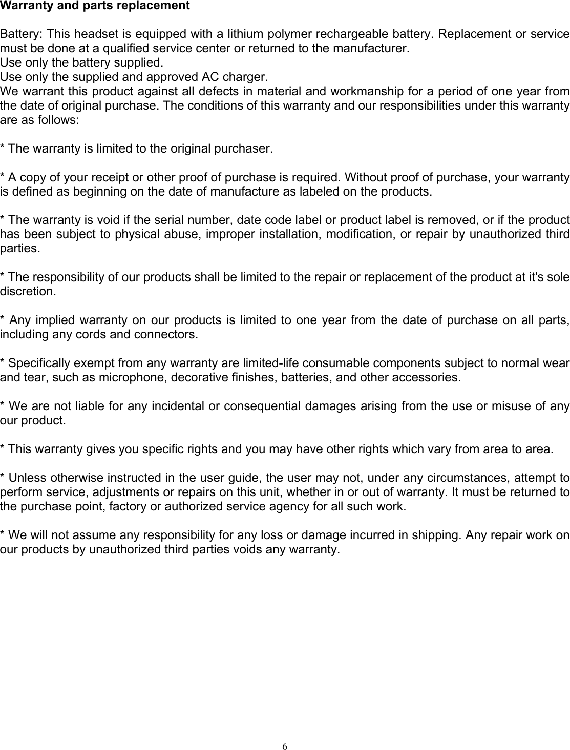  6Warranty and parts replacement  Battery: This headset is equipped with a lithium polymer rechargeable battery. Replacement or service must be done at a qualified service center or returned to the manufacturer.   Use only the battery supplied. Use only the supplied and approved AC charger. We warrant this product against all defects in material and workmanship for a period of one year from the date of original purchase. The conditions of this warranty and our responsibilities under this warranty are as follows:  * The warranty is limited to the original purchaser.  * A copy of your receipt or other proof of purchase is required. Without proof of purchase, your warranty is defined as beginning on the date of manufacture as labeled on the products.  * The warranty is void if the serial number, date code label or product label is removed, or if the product has been subject to physical abuse, improper installation, modification, or repair by unauthorized third parties.  * The responsibility of our products shall be limited to the repair or replacement of the product at it&apos;s sole discretion.  * Any implied warranty on our products is limited to one year from the date of purchase on all parts, including any cords and connectors.  * Specifically exempt from any warranty are limited-life consumable components subject to normal wear and tear, such as microphone, decorative finishes, batteries, and other accessories.  * We are not liable for any incidental or consequential damages arising from the use or misuse of any our product.  * This warranty gives you specific rights and you may have other rights which vary from area to area.  * Unless otherwise instructed in the user guide, the user may not, under any circumstances, attempt to perform service, adjustments or repairs on this unit, whether in or out of warranty. It must be returned to the purchase point, factory or authorized service agency for all such work.  * We will not assume any responsibility for any loss or damage incurred in shipping. Any repair work on our products by unauthorized third parties voids any warranty.   