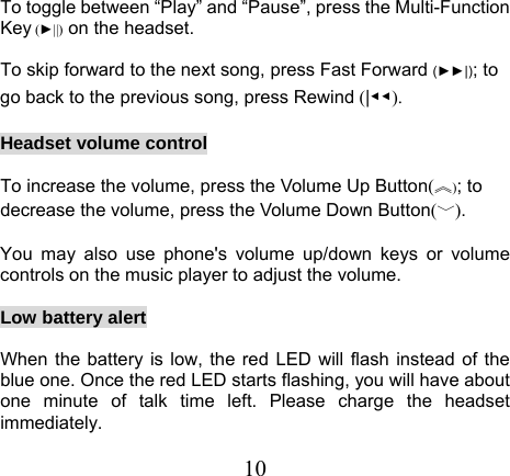 To toggle between “Play” and “Pause”, press the Multi-Function Key (►||) on the headset.  To skip forward to the next song, press Fast Forward (►►|); to go back to the previous song, press Rewind (|◀◀).  Headset volume control  To increase the volume, press the Volume Up Button(︽); to decrease the volume, press the Volume Down Button(﹀).  You may also use phone&apos;s volume up/down keys or volume controls on the music player to adjust the volume.  Low battery alert  When the battery is low, the red LED will flash instead of the blue one. Once the red LED starts flashing, you will have about one minute of talk time left. Please charge the headset immediately. 10