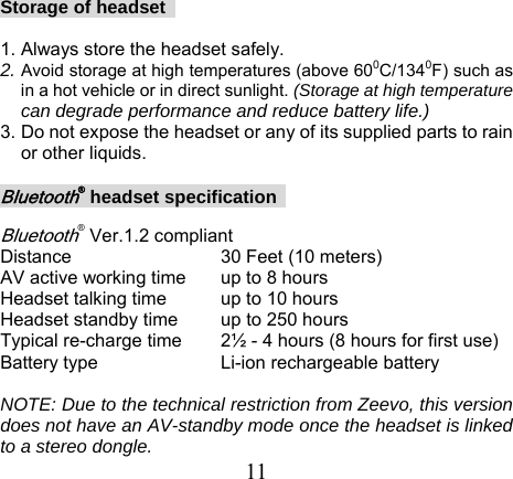  11Storage of headset    1. Always store the headset safely. 2. Avoid storage at high temperatures (above 600C/1340F) such as in a hot vehicle or in direct sunlight. (Storage at high temperature can degrade performance and reduce battery life.) 3. Do not expose the headset or any of its supplied parts to rain or other liquids.  Bluetooth® headset specification    Bluetooth® Ver.1.2 compliant Distance   30 Feet (10 meters) AV active working time  up to 8 hours Headset talking time  up to 10 hours Headset standby time  up to 250 hours Typical re-charge time  2½ - 4 hours (8 hours for first use) Battery type      Li-ion rechargeable battery    NOTE: Due to the technical restriction from Zeevo, this version does not have an AV-standby mode once the headset is linked to a stereo dongle. 