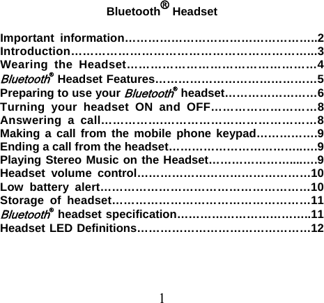 Bluetooth® Headset  Important information…………………………………………..2 Introduction……………………………………………………...3 Wearing the Headset…………………………………………4 Bluetooth® Headset Features……………………………………5 Preparing to use your Bluetooth® headset……………………6 Turning your headset ON and OFF………………………8 Answering a call…………….…………………………………8 Making a call from the mobile phone keypad…………….9 Ending a call from the headset……………………………..….9 Playing Stereo Music on the Headset…………………....….9 Headset volume control………………………………………10 Low battery alert………………………………………………10 Storage of headset……………………………………………11 Bluetooth® headset specification……………………………..11 Headset LED Definitions………………………………………12    1