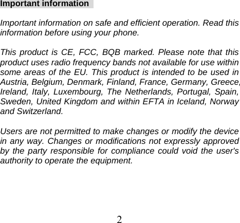 Important information    Important information on safe and efficient operation. Read this information before using your phone.  This product is CE, FCC, BQB marked. Please note that this product uses radio frequency bands not available for use within some areas of the EU. This product is intended to be used in Austria, Belgium, Denmark, Finland, France, Germany, Greece, Ireland, Italy, Luxembourg, The Netherlands, Portugal, Spain, Sweden, United Kingdom and within EFTA in Iceland, Norway and Switzerland.  Users are not permitted to make changes or modify the device in any way. Changes or modifications not expressly approved by the party responsible for compliance could void the user&apos;s authority to operate the equipment.  2