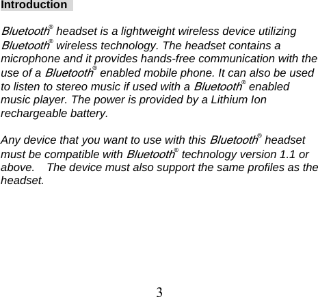 Introduction   Bluetooth® headset is a lightweight wireless device utilizing Bluetooth® wireless technology. The headset contains a microphone and it provides hands-free communication with the use of a Bluetooth® enabled mobile phone. It can also be used to listen to stereo music if used with a Bluetooth® enabled music player. The power is provided by a Lithium Ion rechargeable battery.    Any device that you want to use with this Bluetooth® headset must be compatible with Bluetooth® technology version 1.1 or above.    The device must also support the same profiles as the headset.           3