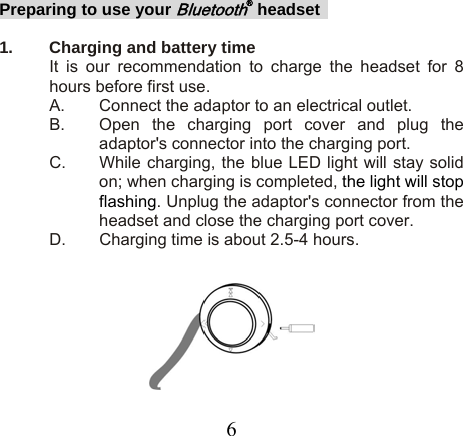 Preparing to use your Bluetooth® headset   1.  Charging and battery time   It is our recommendation to charge the headset for 8 hours before first use. A.  Connect the adaptor to an electrical outlet. B.  Open the charging port cover and plug the adaptor&apos;s connector into the charging port. C.  While charging, the blue LED light will stay solid on; when charging is completed, the light will stop flashing. Unplug the adaptor&apos;s connector from the headset and close the charging port cover. D.  Charging time is about 2.5-4 hours.      6