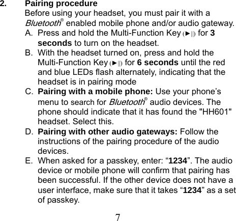 2. Pairing procedure Before using your headset, you must pair it with a Bluetooth® enabled mobile phone and/or audio gateway.   A.  Press and hold the Multi-Function Key (►||) for 3 seconds to turn on the headset. B.  With the headset turned on, press and hold the Multi-Function Key (►||) for 6 seconds until the red and blue LEDs flash alternately, indicating that the headset is in pairing mode C.  Pairing with a mobile phone: Use your phone’s menu to search for Bluetooth® audio devices. The phone should indicate that it has found the &quot;HH601&quot; headset. Select this.   D.  Pairing with other audio gateways: Follow the instructions of the pairing procedure of the audio devices. E.  When asked for a passkey, enter: “1234”. The audio device or mobile phone will confirm that pairing has been successful. If the other device does not have a user interface, make sure that it takes “1234” as a set of passkey.  7