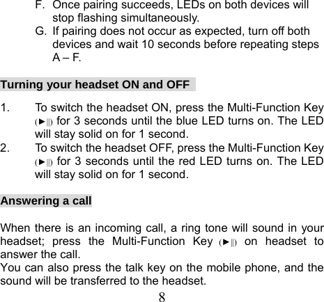  8F.  Once pairing succeeds, LEDs on both devices will stop flashing simultaneously.   G.  If pairing does not occur as expected, turn off both devices and wait 10 seconds before repeating steps A – F.  Turning your headset ON and OFF    1.  To switch the headset ON, press the Multi-Function Key (►||) for 3 seconds until the blue LED turns on. The LED will stay solid on for 1 second.     2.  To switch the headset OFF, press the Multi-Function Key (►||) for 3 seconds until the red LED turns on. The LED will stay solid on for 1 second.  Answering a call  When there is an incoming call, a ring tone will sound in your headset; press the Multi-Function Key (►||) on headset to answer the call. You can also press the talk key on the mobile phone, and the sound will be transferred to the headset. 
