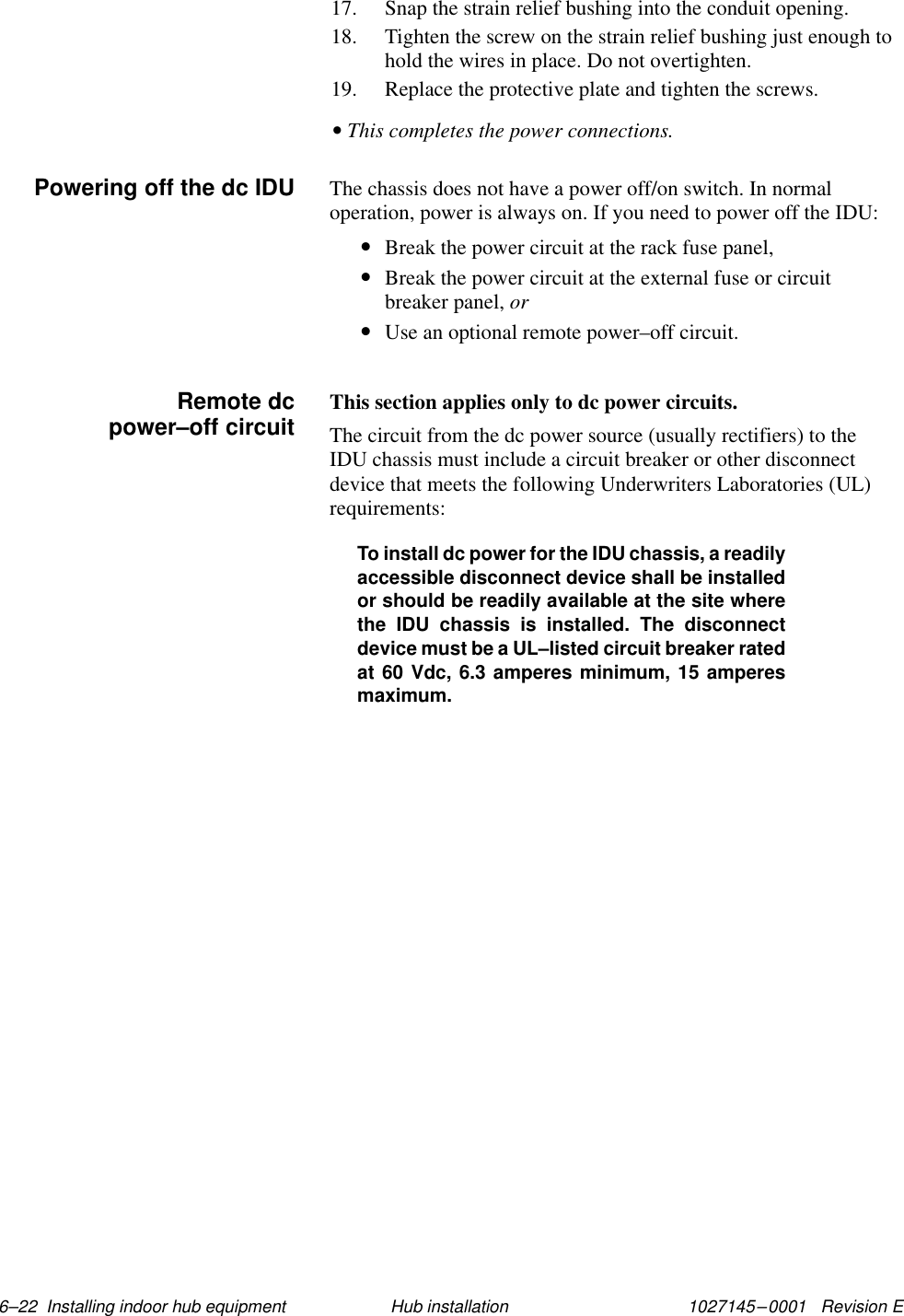 1027145–0001   Revision E 6–22  Installing indoor hub equipment Hub installation17. Snap the strain relief bushing into the conduit opening.18. Tighten the screw on the strain relief bushing just enough tohold the wires in place. Do not overtighten.19. Replace the protective plate and tighten the screws.• This completes the power connections.The chassis does not have a power off/on switch. In normaloperation, power is always on. If you need to power off the IDU:•Break the power circuit at the rack fuse panel,•Break the power circuit at the external fuse or circuitbreaker panel, or•Use an optional remote power–off circuit.This section applies only to dc power circuits.The circuit from the dc power source (usually rectifiers) to theIDU chassis must include a circuit breaker or other disconnectdevice that meets the following Underwriters Laboratories (UL)requirements:To install dc power for the IDU chassis, a readilyaccessible disconnect device shall be installedor should be readily available at the site wherethe IDU chassis is installed. The disconnectdevice must be a UL–listed circuit breaker ratedat 60 Vdc, 6.3 amperes minimum, 15 amperesmaximum.Powering off the dc IDU     Remote dcpower–off circuit