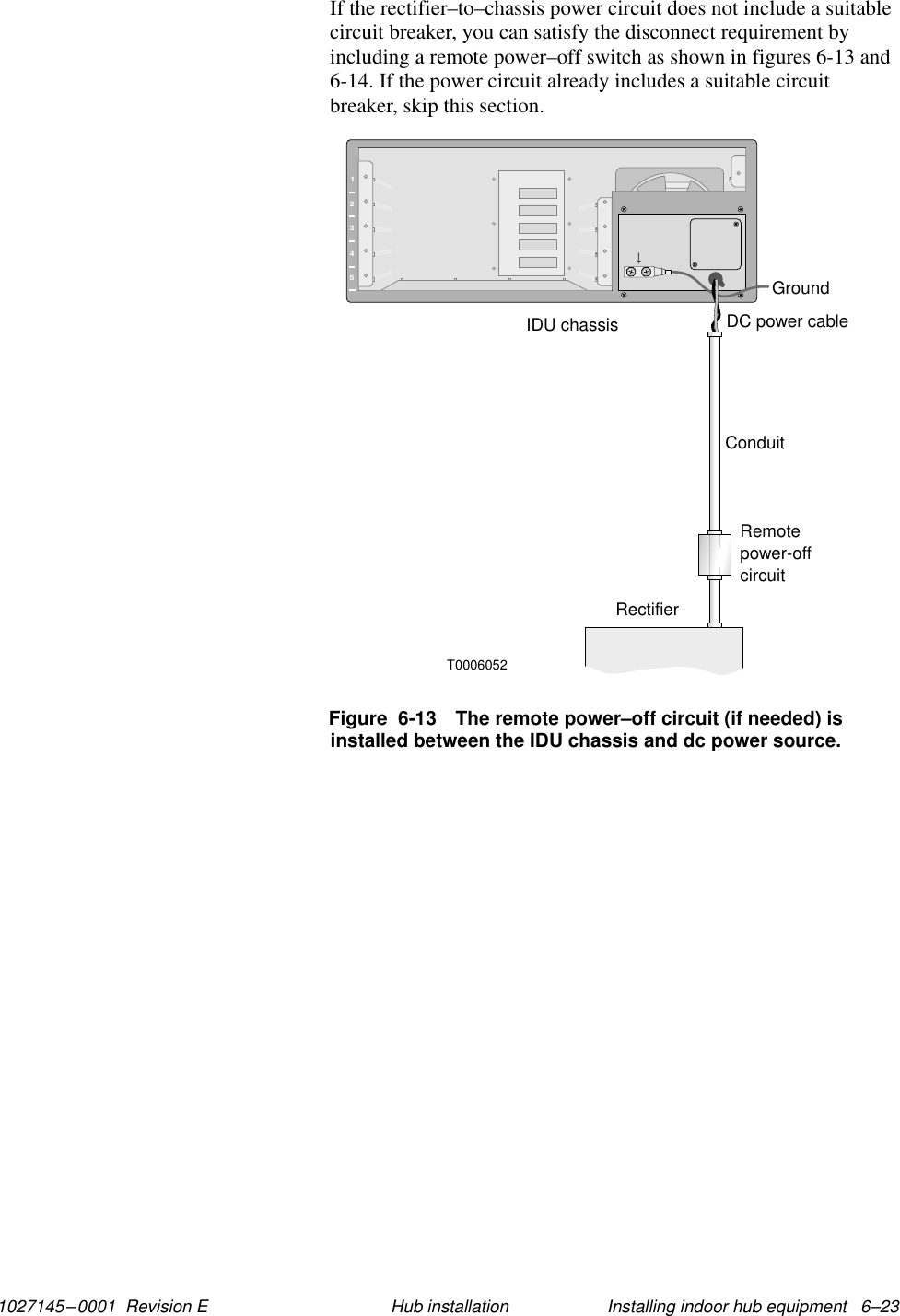 1027145–0001  Revision E Installing indoor hub equipment   6–23Hub installationIf the rectifier–to–chassis power circuit does not include a suitablecircuit breaker, you can satisfy the disconnect requirement byincluding a remote power–off switch as shown in figures 6-13 and6-14. If the power circuit already includes a suitable circuitbreaker, skip this section.12345T0006052DC power cableConduitRemotepower-offcircuitRectifierIDU chassisGroundFigure  6-13 The remote power–off circuit (if needed) isinstalled between the IDU chassis and dc power source.