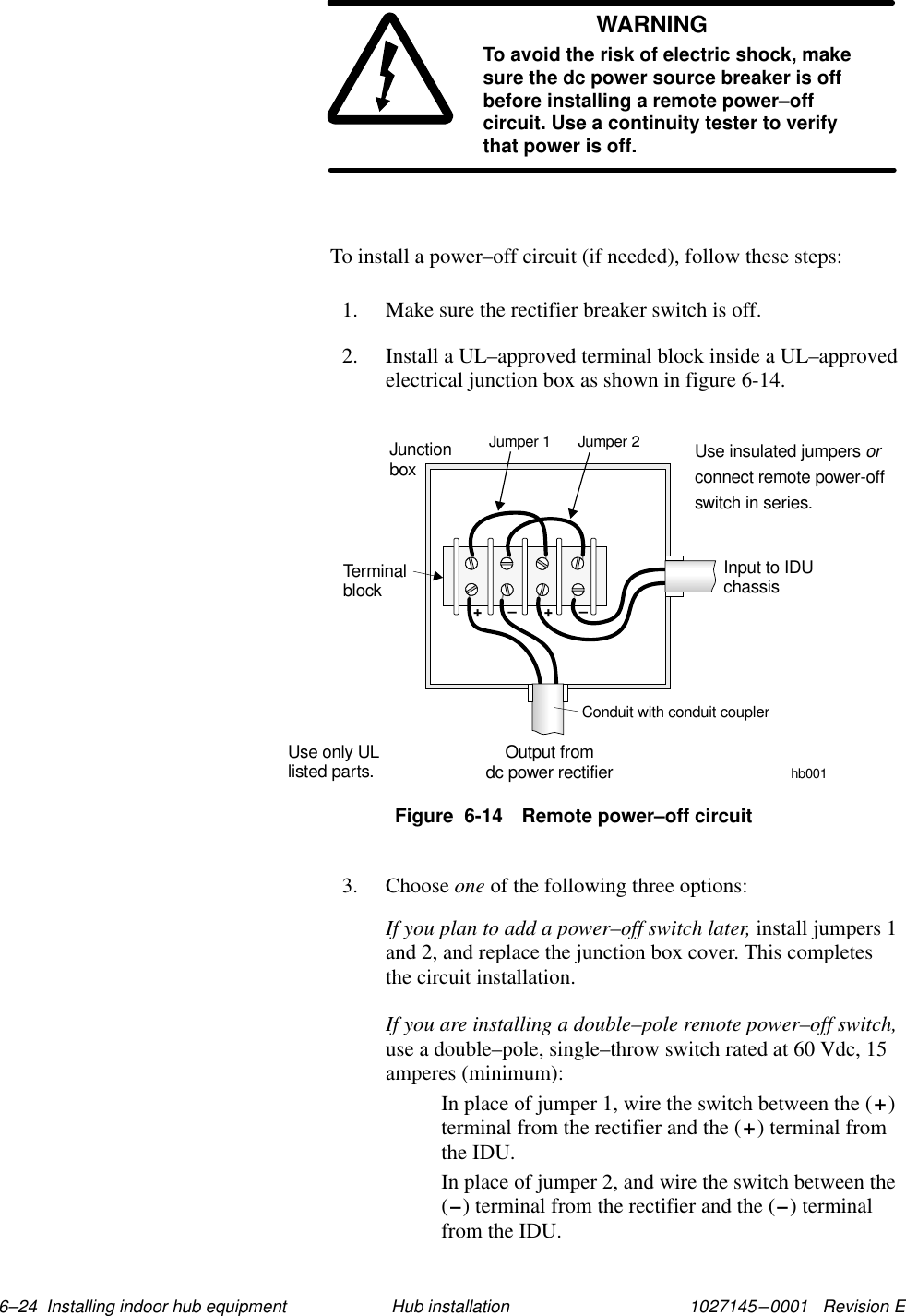 1027145–0001   Revision E 6–24  Installing indoor hub equipment Hub installationWARNINGTo avoid the risk of electric shock, makesure the dc power source breaker is offbefore installing a remote power–offcircuit. Use a continuity tester to verifythat power is off.To install a power–off circuit (if needed), follow these steps:1. Make sure the rectifier breaker switch is off.2. Install a UL–approved terminal block inside a UL–approvedelectrical junction box as shown in figure 6-14.Figure  6-14 Remote power–off circuithb001++––Use only ULlisted parts.JunctionboxTerminalblockOutput fromdc power rectifierInput to IDUchassisConduit with conduit couplerJumper 1 Jumper 2 Use insulated jumpersconnect remote power-offswitch in series.or3. Choose one of the following three options:If you plan to add a power–off switch later, install jumpers 1and 2, and replace the junction box cover. This completesthe circuit installation.If you are installing a double–pole remote power–off switch,use a double–pole, single–throw switch rated at 60 Vdc, 15amperes (minimum):In place of jumper 1, wire the switch between the (+)terminal from the rectifier and the (+) terminal fromthe IDU.In place of jumper 2, and wire the switch between the(–) terminal from the rectifier and the (–) terminalfrom the IDU.