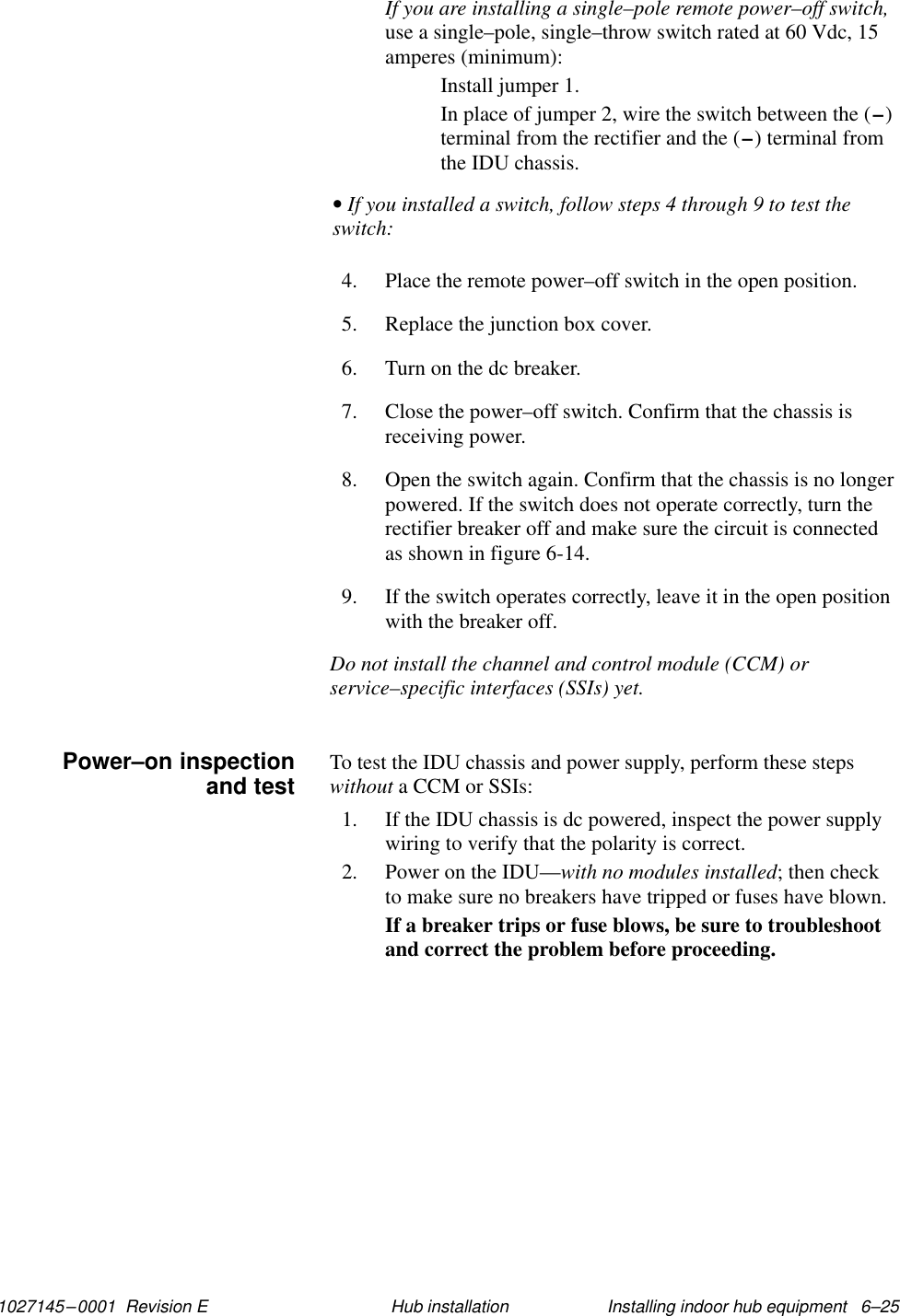 1027145–0001  Revision E Installing indoor hub equipment   6–25Hub installationIf you are installing a single–pole remote power–off switch,use a single–pole, single–throw switch rated at 60 Vdc, 15amperes (minimum):Install jumper 1.In place of jumper 2, wire the switch between the (–)terminal from the rectifier and the (–) terminal fromthe IDU chassis.• If you installed a switch, follow steps 4 through 9 to test theswitch:4. Place the remote power–off switch in the open position.5. Replace the junction box cover.6. Turn on the dc breaker.7. Close the power–off switch. Confirm that the chassis isreceiving power.8. Open the switch again. Confirm that the chassis is no longerpowered. If the switch does not operate correctly, turn therectifier breaker off and make sure the circuit is connectedas shown in figure 6-14.9. If the switch operates correctly, leave it in the open positionwith the breaker off.Do not install the channel and control module (CCM) orservice–specific interfaces (SSIs) yet.To test the IDU chassis and power supply, perform these stepswithout a CCM or SSIs:1. If the IDU chassis is dc powered, inspect the power supplywiring to verify that the polarity is correct.2. Power on the IDU—with no modules installed; then checkto make sure no breakers have tripped or fuses have blown.If a breaker trips or fuse blows, be sure to troubleshootand correct the problem before proceeding.Power–on inspectionand test