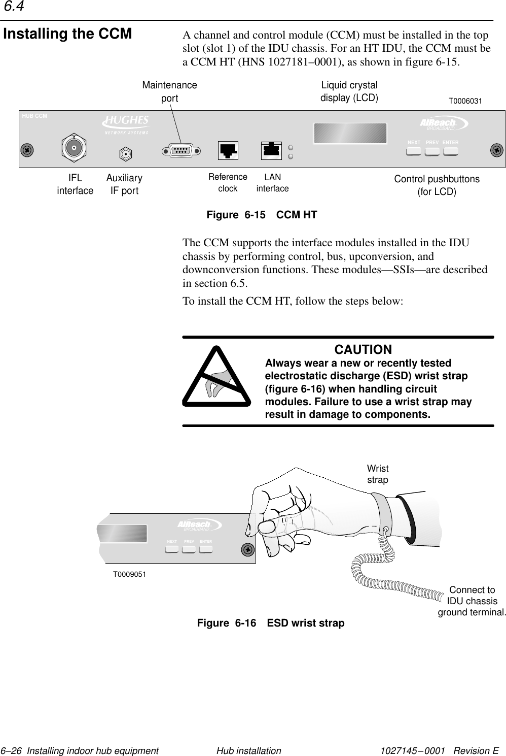 1027145–0001   Revision E 6–26  Installing indoor hub equipment Hub installationA channel and control module (CCM) must be installed in the topslot (slot 1) of the IDU chassis. For an HT IDU, the CCM must bea CCM HT (HNS 1027181–0001), as shown in figure 6-15.Figure  6-15 CCM HTTMBROADBANDHUB CCMENTERNEXT PREVLiquid crystaldisplay (LCD)Control pushbuttons(for LCD)IFLinterfaceReferenceclockLANinterfaceMaintenanceportAuxiliaryIF portT0006031The CCM supports the interface modules installed in the IDUchassis by performing control, bus, upconversion, anddownconversion functions. These modules—SSIs—are describedin section 6.5.To install the CCM HT, follow the steps below:CAUTIONAlways wear a new or recently testedelectrostatic discharge (ESD) wrist strap(figure 6-16) when handling circuitmodules. Failure to use a wrist strap mayresult in damage to components.TMBROADBANDENTERPREVNEXTT0009051WriststrapConnect toIDU chassisground terminal.Figure  6-16 ESD wrist strap6.4Installing the CCM