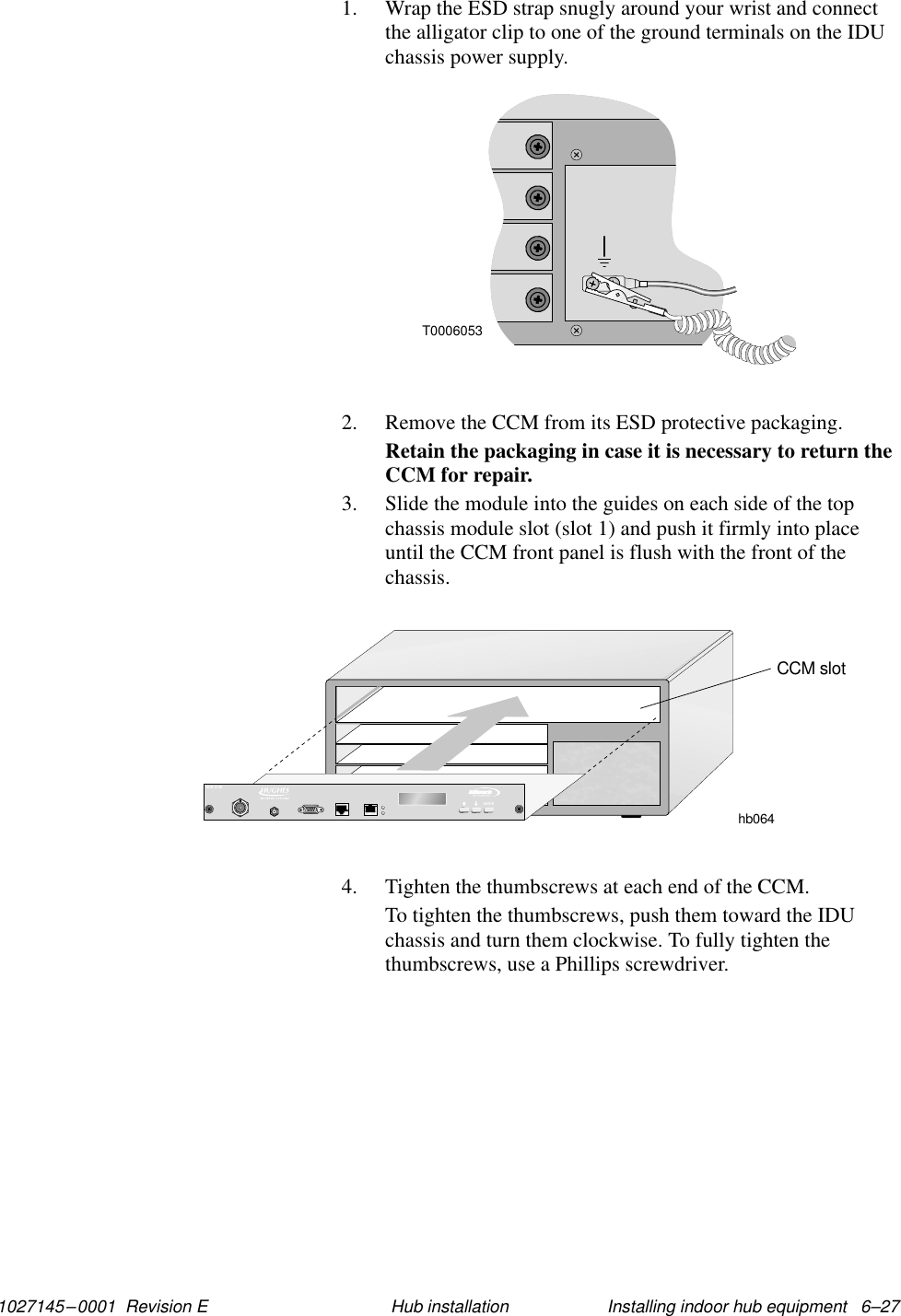 1027145–0001  Revision E Installing indoor hub equipment   6–27Hub installation1. Wrap the ESD strap snugly around your wrist and connectthe alligator clip to one of the ground terminals on the IDUchassis power supply.T00060532. Remove the CCM from its ESD protective packaging.Retain the packaging in case it is necessary to return theCCM for repair.3. Slide the module into the guides on each side of the topchassis module slot (slot 1) and push it firmly into placeuntil the CCM front panel is flush with the front of thechassis.hb064CCM slotTMBROADBANDENTERHUB CCM4. Tighten the thumbscrews at each end of the CCM.To tighten the thumbscrews, push them toward the IDUchassis and turn them clockwise. To fully tighten thethumbscrews, use a Phillips screwdriver.