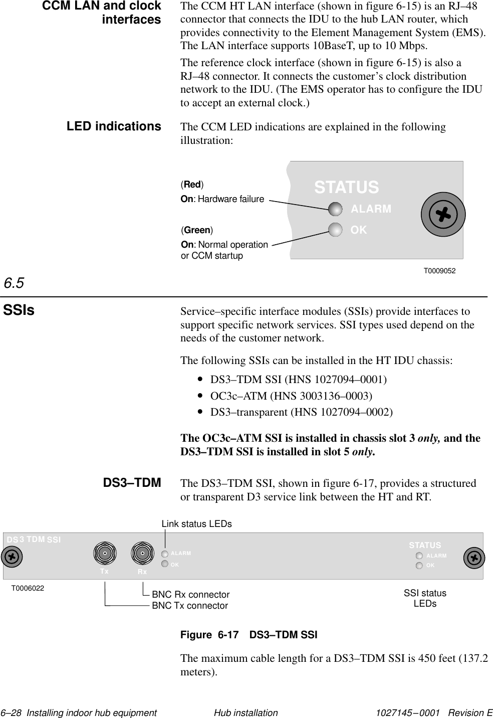 1027145–0001   Revision E 6–28  Installing indoor hub equipment Hub installationThe CCM HT LAN interface (shown in figure 6-15) is an RJ–48connector that connects the IDU to the hub LAN router, whichprovides connectivity to the Element Management System (EMS).The LAN interface supports 10BaseT, up to 10 Mbps.The reference clock interface (shown in figure 6-15) is also aRJ–48 connector. It connects the customer’s clock distributionnetwork to the IDU. (The EMS operator has to configure the IDUto accept an external clock.)The CCM LED indications are explained in the followingillustration:OKSTATUSALARM()RedOn: Hardware failure()GreenOn: Normal operationor CCM startupT0009052Service–specific interface modules (SSIs) provide interfaces tosupport specific network services. SSI types used depend on theneeds of the customer network.The following SSIs can be installed in the HT IDU chassis:•DS3–TDM SSI (HNS 1027094–0001)•OC3c–ATM (HNS 3003136–0003)•DS3–transparent (HNS 1027094–0002)The OC3c–ATM SSI is installed in chassis slot 3 only, and theDS3–TDM SSI is installed in slot 5 only.The DS3–TDM SSI, shown in figure 6-17, provides a structuredor transparent D3 service link between the HT and RT.Figure  6-17 DS3–TDM SSITxALARMOKRxTDM SSI3DST0006022BNC Rx connectorBNC Tx connectorOKSTATUSALARMSSI statusLEDsLink status LEDsThe maximum cable length for a DS3–TDM SSI is 450 feet (137.2meters).CCM LAN and clockinterfacesLED indications6.5SSIsDS3–TDM