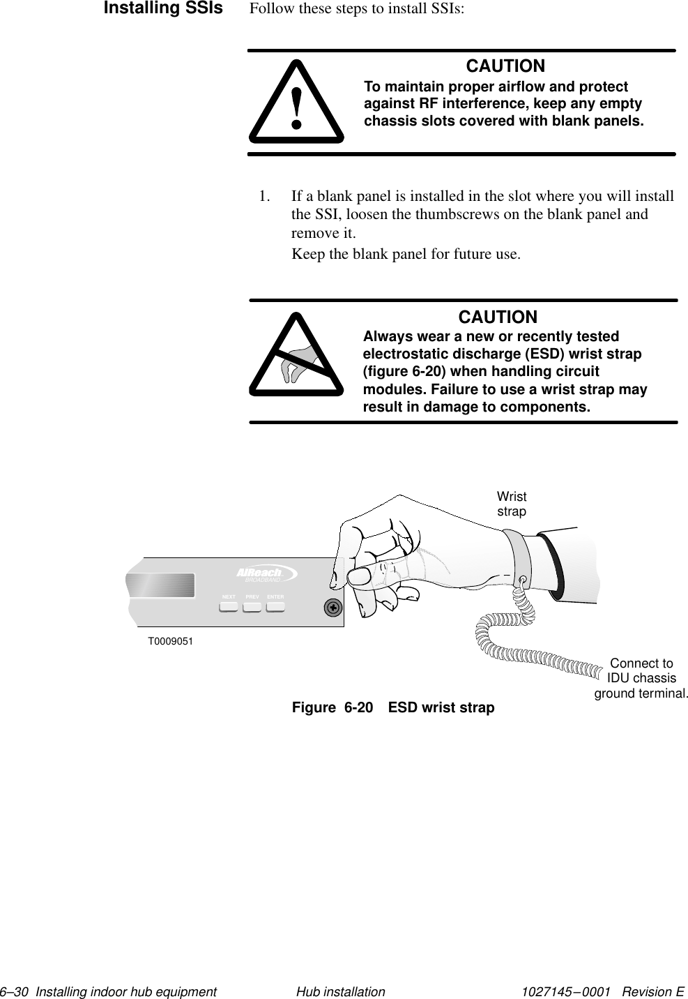 1027145–0001   Revision E 6–30  Installing indoor hub equipment Hub installationFollow these steps to install SSIs:CAUTIONTo maintain proper airflow and protectagainst RF interference, keep any emptychassis slots covered with blank panels.1. If a blank panel is installed in the slot where you will installthe SSI, loosen the thumbscrews on the blank panel andremove it.Keep the blank panel for future use.CAUTIONAlways wear a new or recently testedelectrostatic discharge (ESD) wrist strap(figure 6-20) when handling circuitmodules. Failure to use a wrist strap mayresult in damage to components.TMBROADBANDENTERPREVNEXTT0009051WriststrapConnect toIDU chassisground terminal.Figure  6-20 ESD wrist strapInstalling SSIs