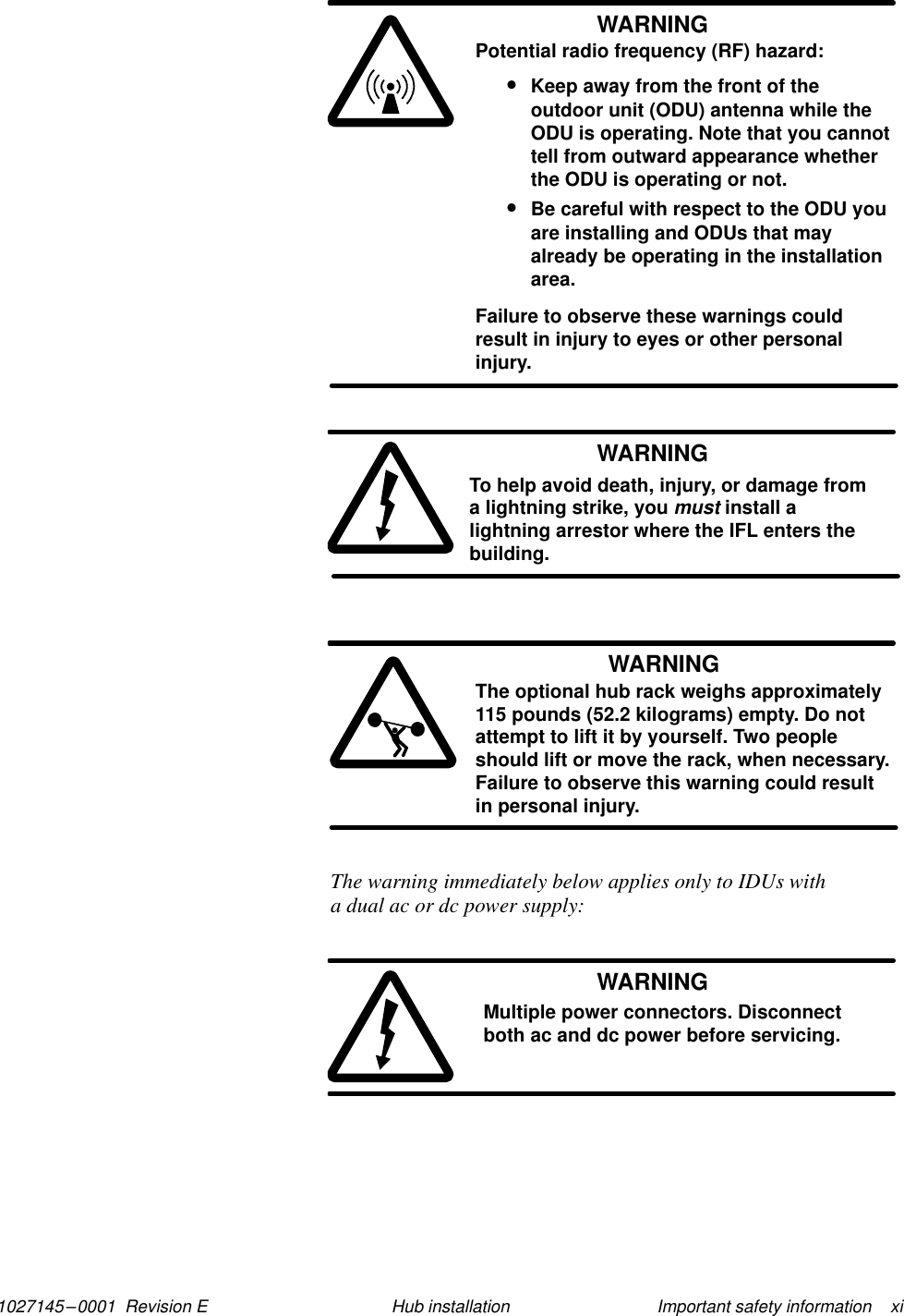 1027145–0001  Revision E Important safety information    xiHub installationWARNINGPotential radio frequency (RF) hazard:•Keep away from the front of theoutdoor unit (ODU) antenna while theODU is operating. Note that you cannottell from outward appearance whetherthe ODU is operating or not.•Be careful with respect to the ODU youare installing and ODUs that mayalready be operating in the installationarea.Failure to observe these warnings couldresult in injury to eyes or other personalinjury.WARNINGTo help avoid death, injury, or damage froma lightning strike, you must install alightning arrestor where the IFL enters thebuilding.WARNINGThe optional hub rack weighs approximately115 pounds (52.2 kilograms) empty. Do notattempt to lift it by yourself. Two peopleshould lift or move the rack, when necessary.Failure to observe this warning could resultin personal injury.The warning immediately below applies only to IDUs with a dual ac or dc power supply:WARNINGMultiple power connectors. Disconnectboth ac and dc power before servicing.